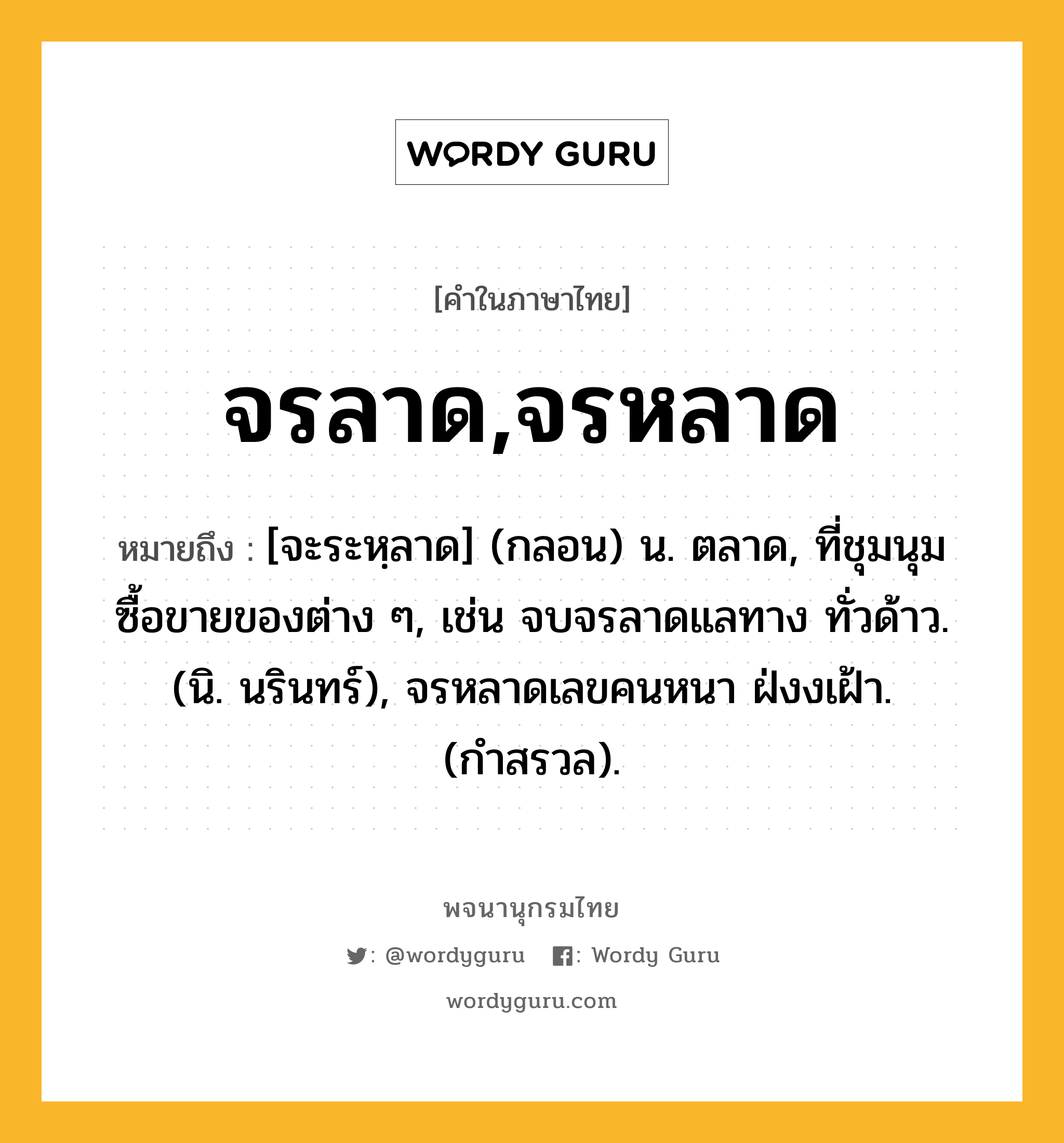 จรลาด,จรหลาด ความหมาย หมายถึงอะไร?, คำในภาษาไทย จรลาด,จรหลาด หมายถึง [จะระหฺลาด] (กลอน) น. ตลาด, ที่ชุมนุมซื้อขายของต่าง ๆ, เช่น จบจรลาดแลทาง ทั่วด้าว. (นิ. นรินทร์), จรหลาดเลขคนหนา ฝ่งงเฝ้า. (กำสรวล).