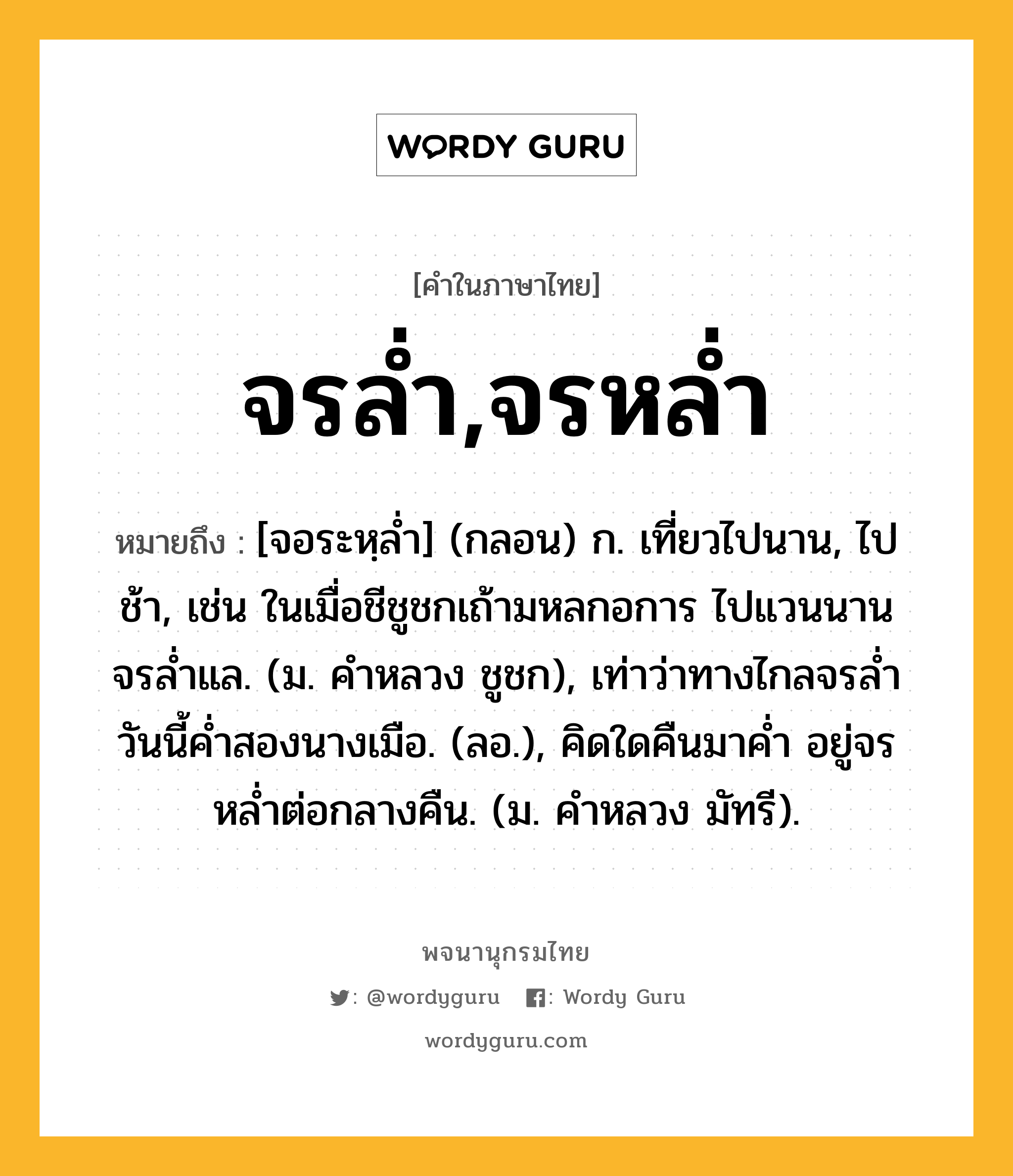 จรล่ำ,จรหล่ำ ความหมาย หมายถึงอะไร?, คำในภาษาไทย จรล่ำ,จรหล่ำ หมายถึง [จอระหฺล่ำ] (กลอน) ก. เที่ยวไปนาน, ไปช้า, เช่น ในเมื่อชีชูชกเถ้ามหลกอการ ไปแวนนานจรล่ำแล. (ม. คำหลวง ชูชก), เท่าว่าทางไกลจรล่ำ วันนี้ค่ำสองนางเมือ. (ลอ.), คิดใดคืนมาค่ำ อยู่จรหล่ำต่อกลางคืน. (ม. คำหลวง มัทรี).