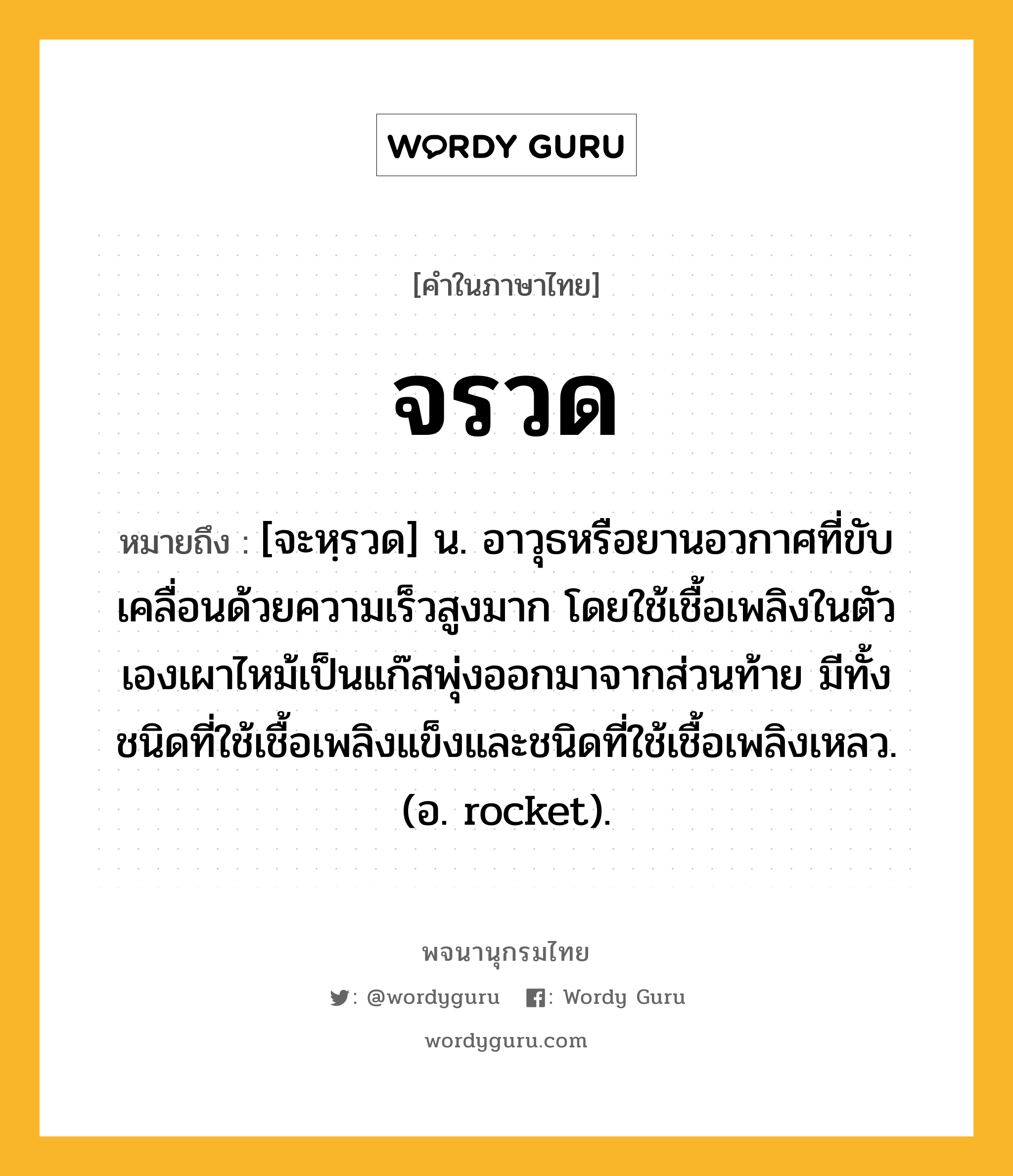 จรวด ความหมาย หมายถึงอะไร?, คำในภาษาไทย จรวด หมายถึง [จะหฺรวด] น. อาวุธหรือยานอวกาศที่ขับเคลื่อนด้วยความเร็วสูงมาก โดยใช้เชื้อเพลิงในตัวเองเผาไหม้เป็นแก๊สพุ่งออกมาจากส่วนท้าย มีทั้งชนิดที่ใช้เชื้อเพลิงแข็งและชนิดที่ใช้เชื้อเพลิงเหลว. (อ. rocket).