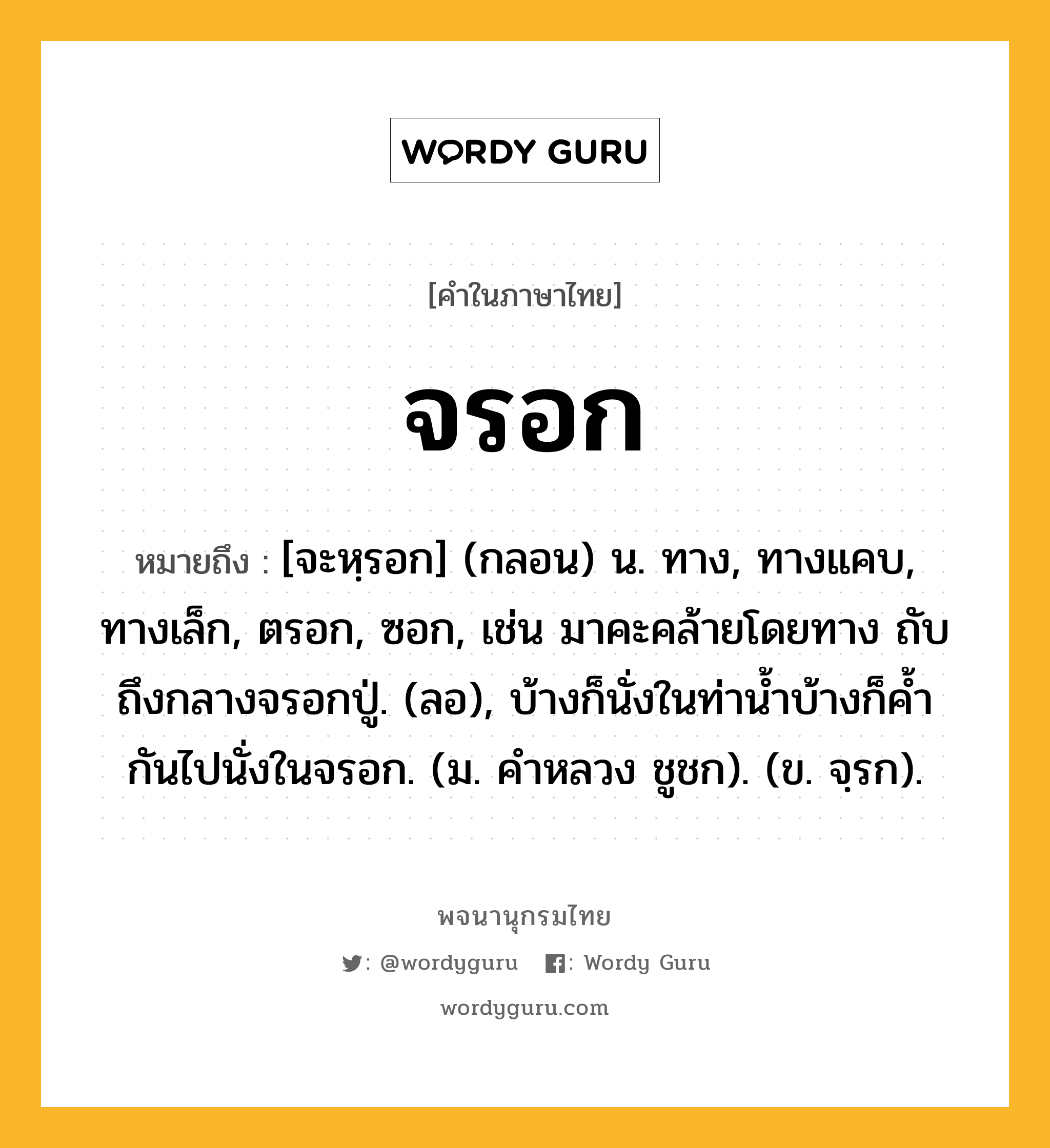 จรอก ความหมาย หมายถึงอะไร?, คำในภาษาไทย จรอก หมายถึง [จะหฺรอก] (กลอน) น. ทาง, ทางแคบ, ทางเล็ก, ตรอก, ซอก, เช่น มาคะคล้ายโดยทาง ถับถึงกลางจรอกปู่. (ลอ), บ้างก็นั่งในท่าน้ำบ้างก็ค้ำกันไปนั่งในจรอก. (ม. คำหลวง ชูชก). (ข. จฺรก).