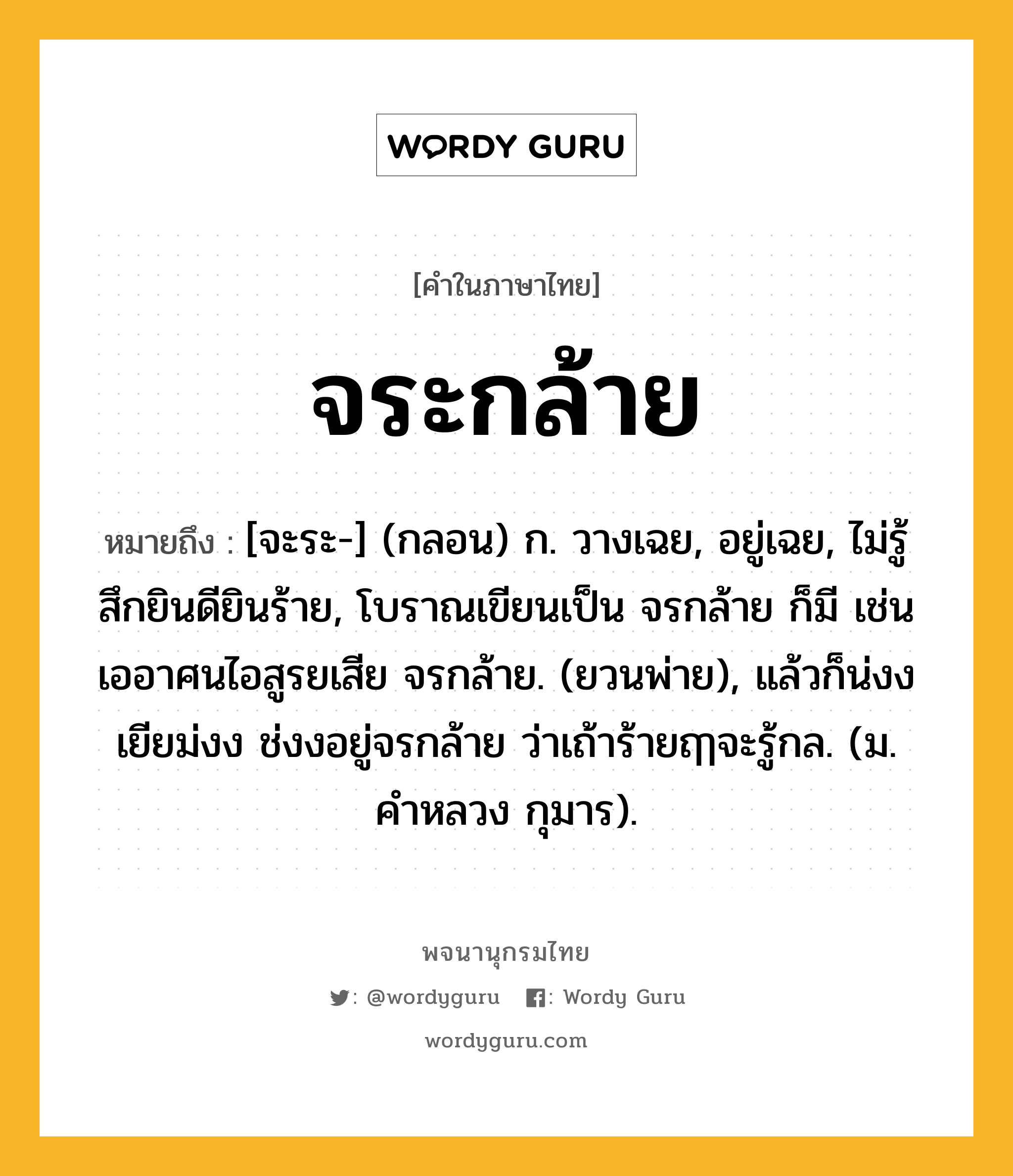 จระกล้าย ความหมาย หมายถึงอะไร?, คำในภาษาไทย จระกล้าย หมายถึง [จะระ-] (กลอน) ก. วางเฉย, อยู่เฉย, ไม่รู้สึกยินดียินร้าย, โบราณเขียนเป็น จรกล้าย ก็มี เช่น เออาศนไอสูรยเสีย จรกล้าย. (ยวนพ่าย), แล้วก็น่งงเยียม่งง ช่งงอยู่จรกล้าย ว่าเถ้าร้ายฤๅจะรู้กล. (ม. คำหลวง กุมาร).