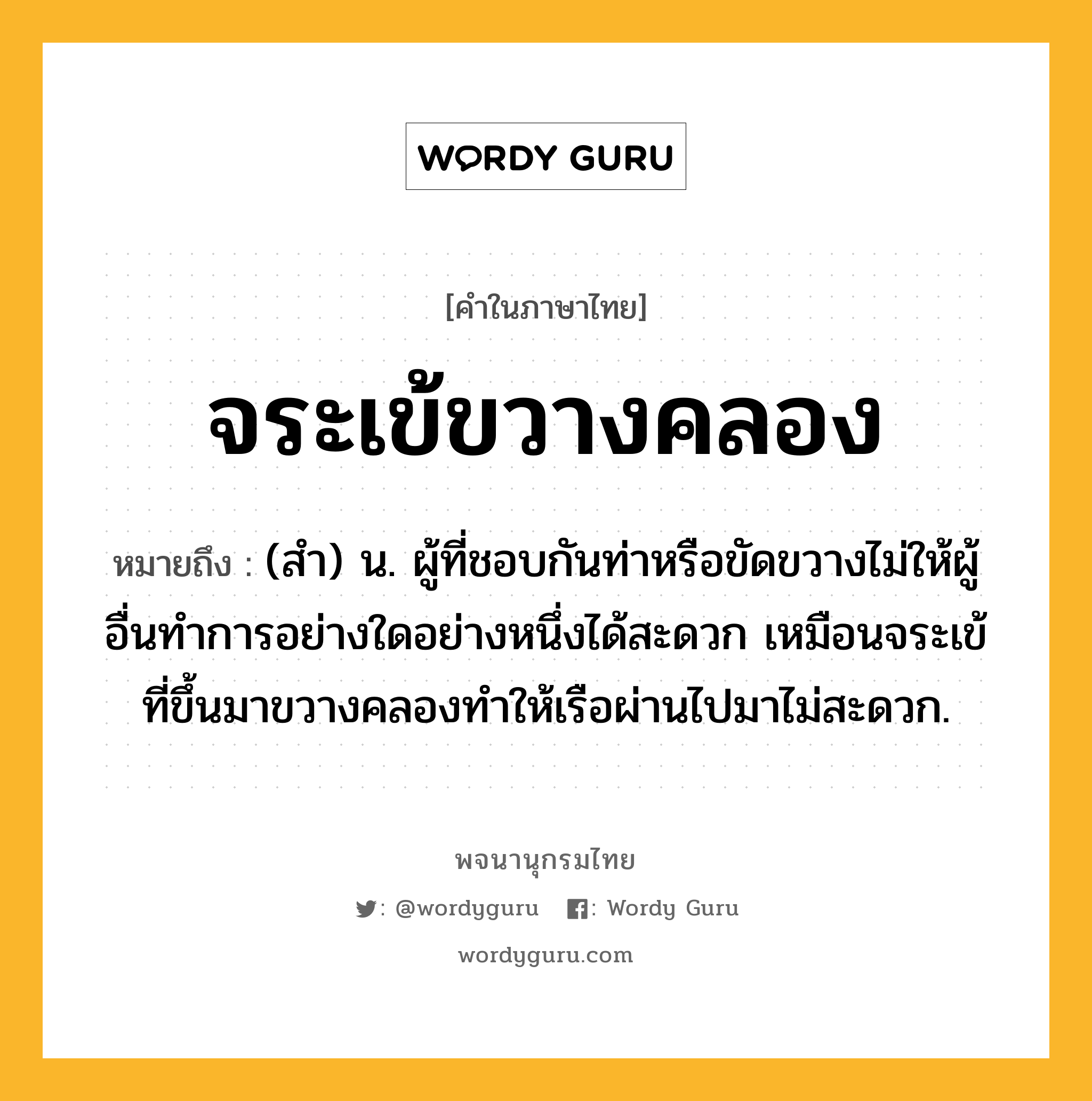 จระเข้ขวางคลอง ความหมาย หมายถึงอะไร?, คำในภาษาไทย จระเข้ขวางคลอง หมายถึง (สำ) น. ผู้ที่ชอบกันท่าหรือขัดขวางไม่ให้ผู้อื่นทำการอย่างใดอย่างหนึ่งได้สะดวก เหมือนจระเข้ที่ขึ้นมาขวางคลองทำให้เรือผ่านไปมาไม่สะดวก.