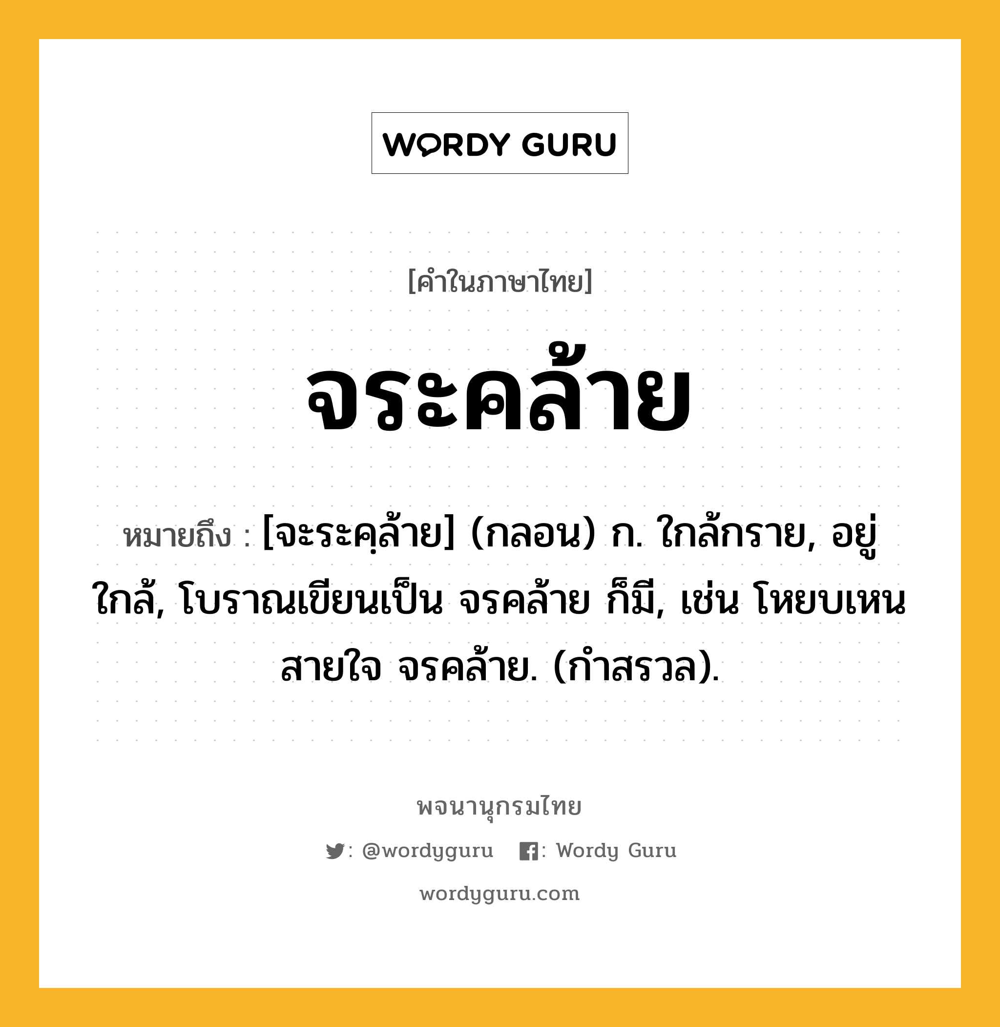 จระคล้าย ความหมาย หมายถึงอะไร?, คำในภาษาไทย จระคล้าย หมายถึง [จะระคฺล้าย] (กลอน) ก. ใกล้กราย, อยู่ใกล้, โบราณเขียนเป็น จรคล้าย ก็มี, เช่น โหยบเหนสายใจ จรคล้าย. (กำสรวล).