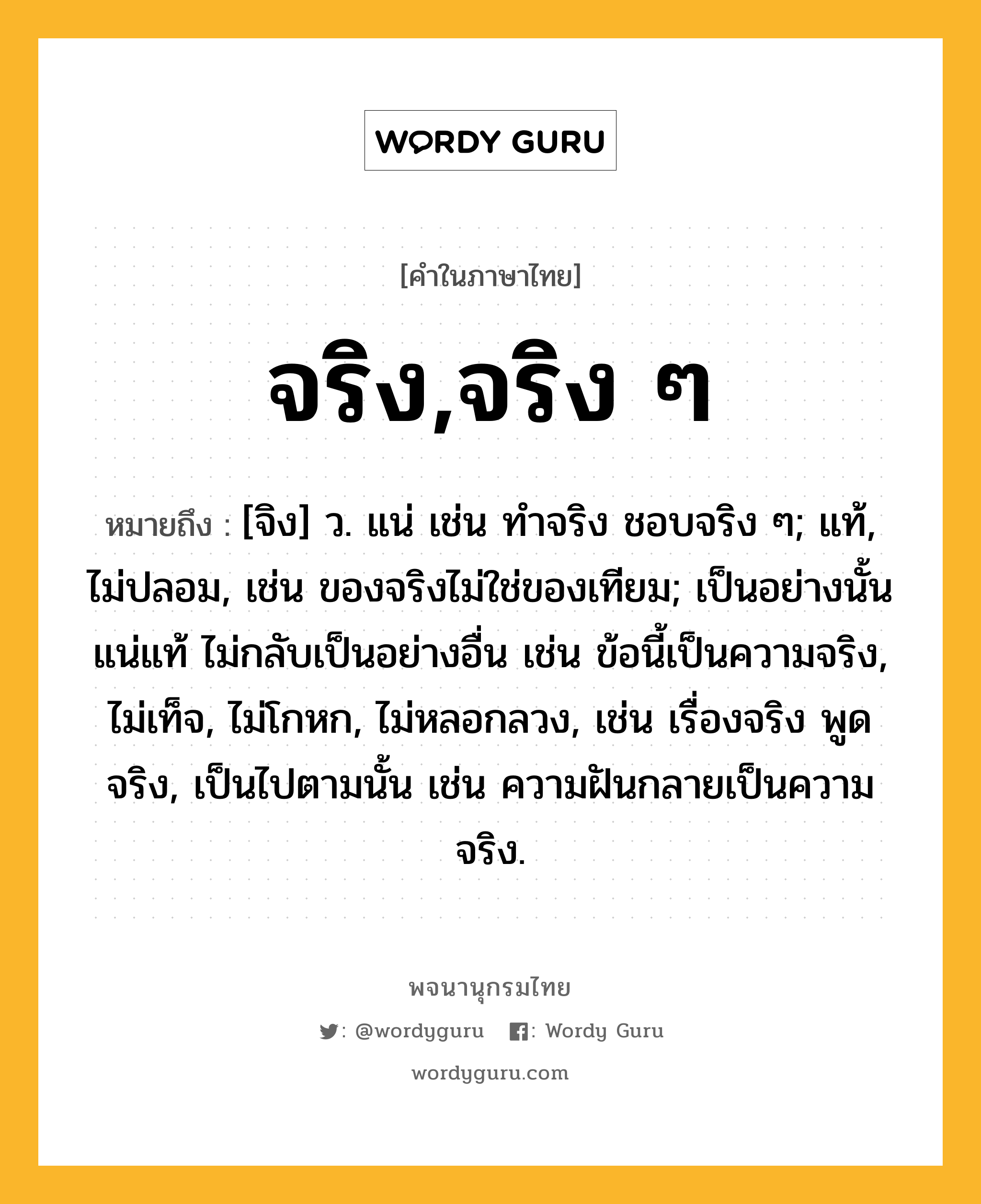 จริง,จริง ๆ ความหมาย หมายถึงอะไร?, คำในภาษาไทย จริง,จริง ๆ หมายถึง [จิง] ว. แน่ เช่น ทําจริง ชอบจริง ๆ; แท้, ไม่ปลอม, เช่น ของจริงไม่ใช่ของเทียม; เป็นอย่างนั้นแน่แท้ ไม่กลับเป็นอย่างอื่น เช่น ข้อนี้เป็นความจริง, ไม่เท็จ, ไม่โกหก, ไม่หลอกลวง, เช่น เรื่องจริง พูดจริง, เป็นไปตามนั้น เช่น ความฝันกลายเป็นความจริง.