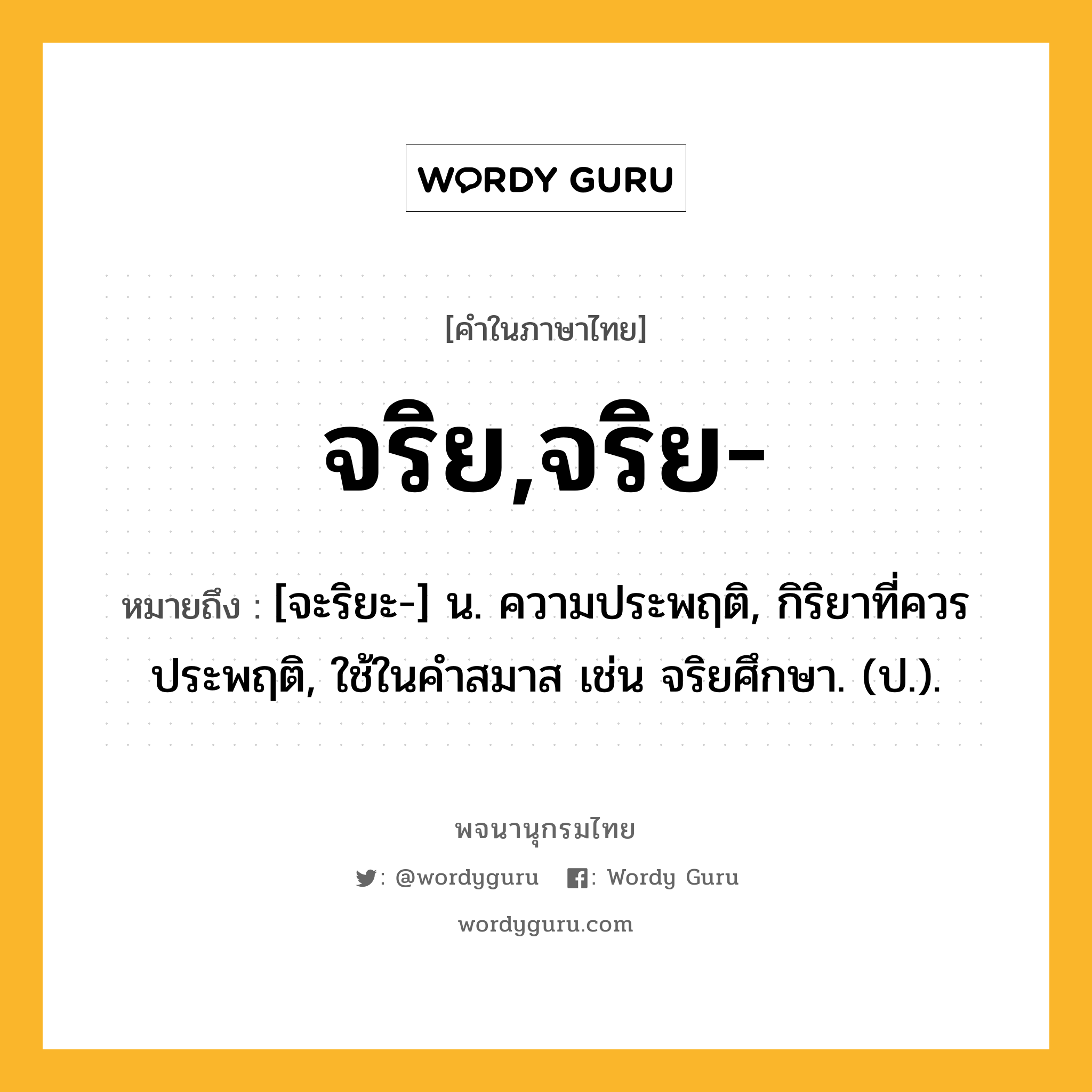 จริย,จริย- ความหมาย หมายถึงอะไร?, คำในภาษาไทย จริย,จริย- หมายถึง [จะริยะ-] น. ความประพฤติ, กิริยาที่ควรประพฤติ, ใช้ในคำสมาส เช่น จริยศึกษา. (ป.).