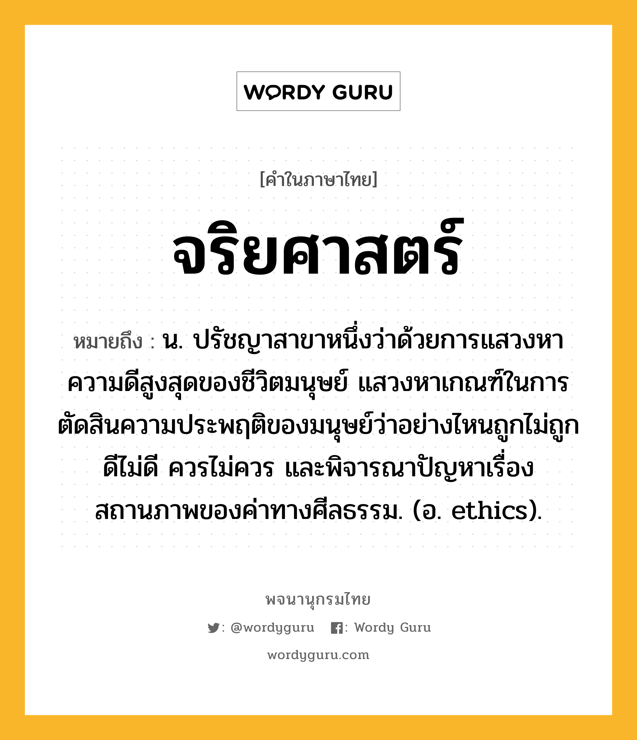 จริยศาสตร์ ความหมาย หมายถึงอะไร?, คำในภาษาไทย จริยศาสตร์ หมายถึง น. ปรัชญาสาขาหนึ่งว่าด้วยการแสวงหาความดีสูงสุดของชีวิตมนุษย์ แสวงหาเกณฑ์ในการตัดสินความประพฤติของมนุษย์ว่าอย่างไหนถูกไม่ถูก ดีไม่ดี ควรไม่ควร และพิจารณาปัญหาเรื่องสถานภาพของค่าทางศีลธรรม. (อ. ethics).