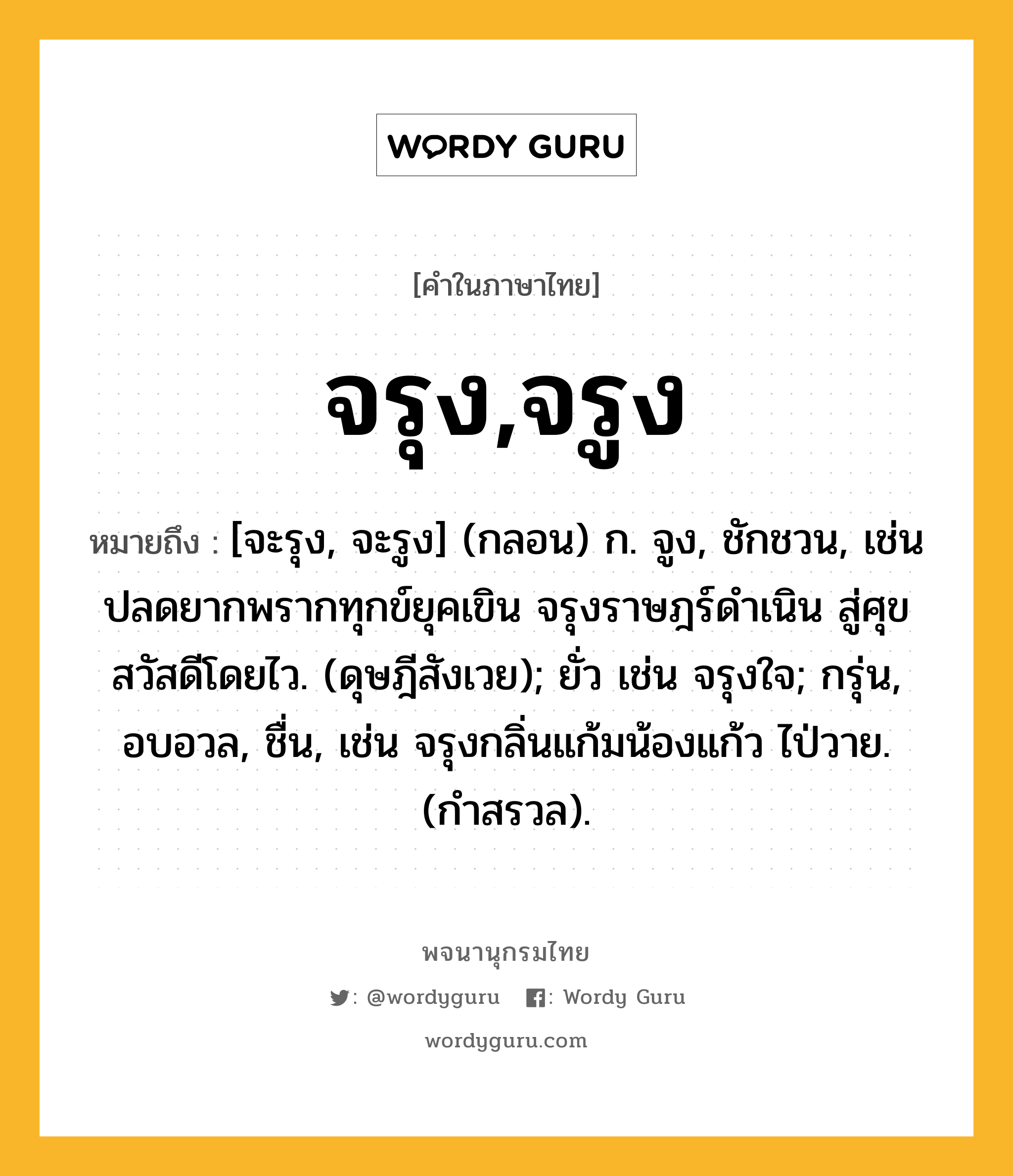 จรุง,จรูง ความหมาย หมายถึงอะไร?, คำในภาษาไทย จรุง,จรูง หมายถึง [จะรุง, จะรูง] (กลอน) ก. จูง, ชักชวน, เช่น ปลดยากพรากทุกข์ยุคเขิน จรุงราษฎร์ดำเนิน สู่ศุขสวัสดีโดยไว. (ดุษฎีสังเวย); ยั่ว เช่น จรุงใจ; กรุ่น, อบอวล, ชื่น, เช่น จรุงกลิ่นแก้มน้องแก้ว ไป่วาย. (กำสรวล).