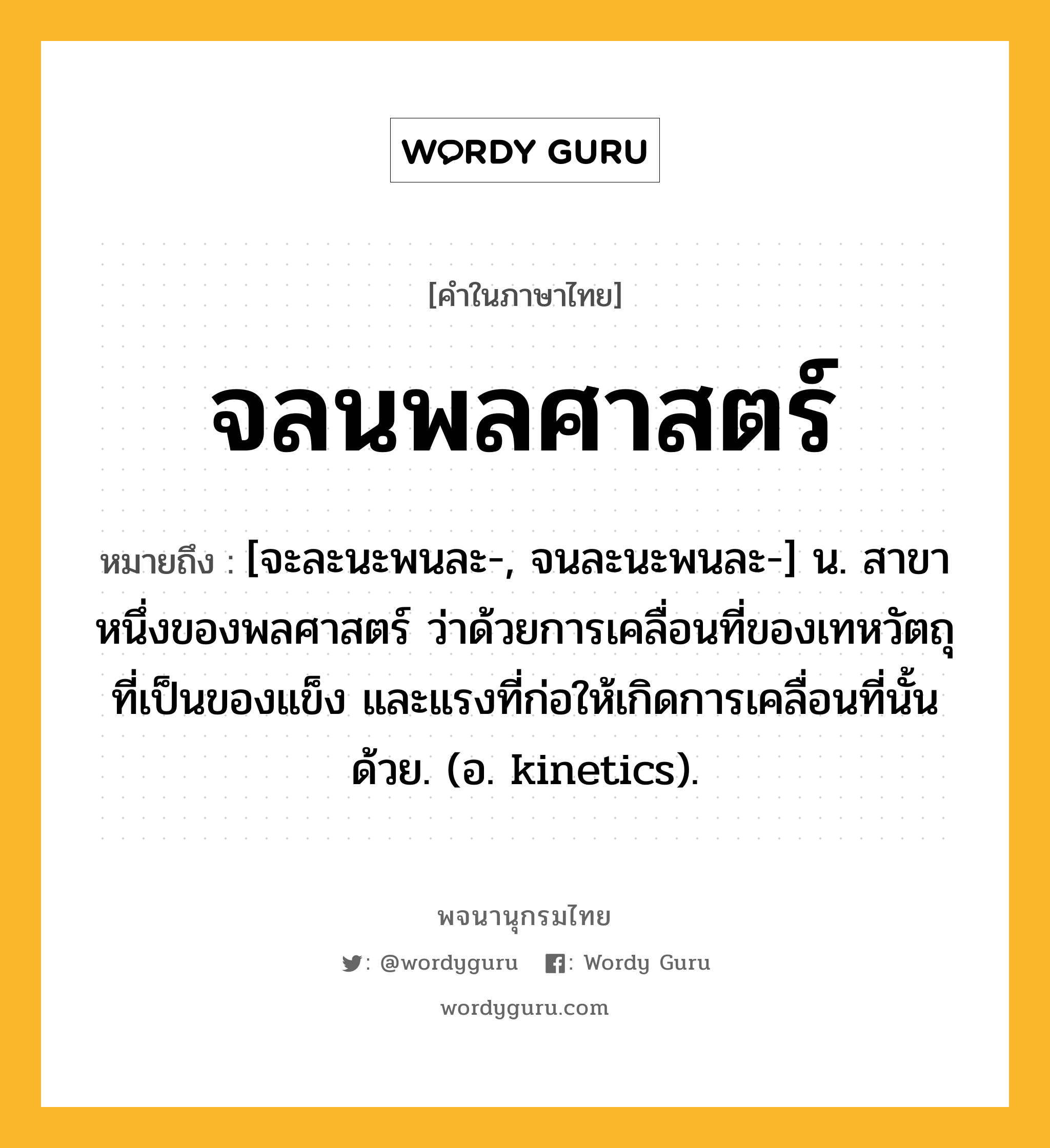 จลนพลศาสตร์ ความหมาย หมายถึงอะไร?, คำในภาษาไทย จลนพลศาสตร์ หมายถึง [จะละนะพนละ-, จนละนะพนละ-] น. สาขาหนึ่งของพลศาสตร์ ว่าด้วยการเคลื่อนที่ของเทหวัตถุที่เป็นของแข็ง และแรงที่ก่อให้เกิดการเคลื่อนที่นั้นด้วย. (อ. kinetics).