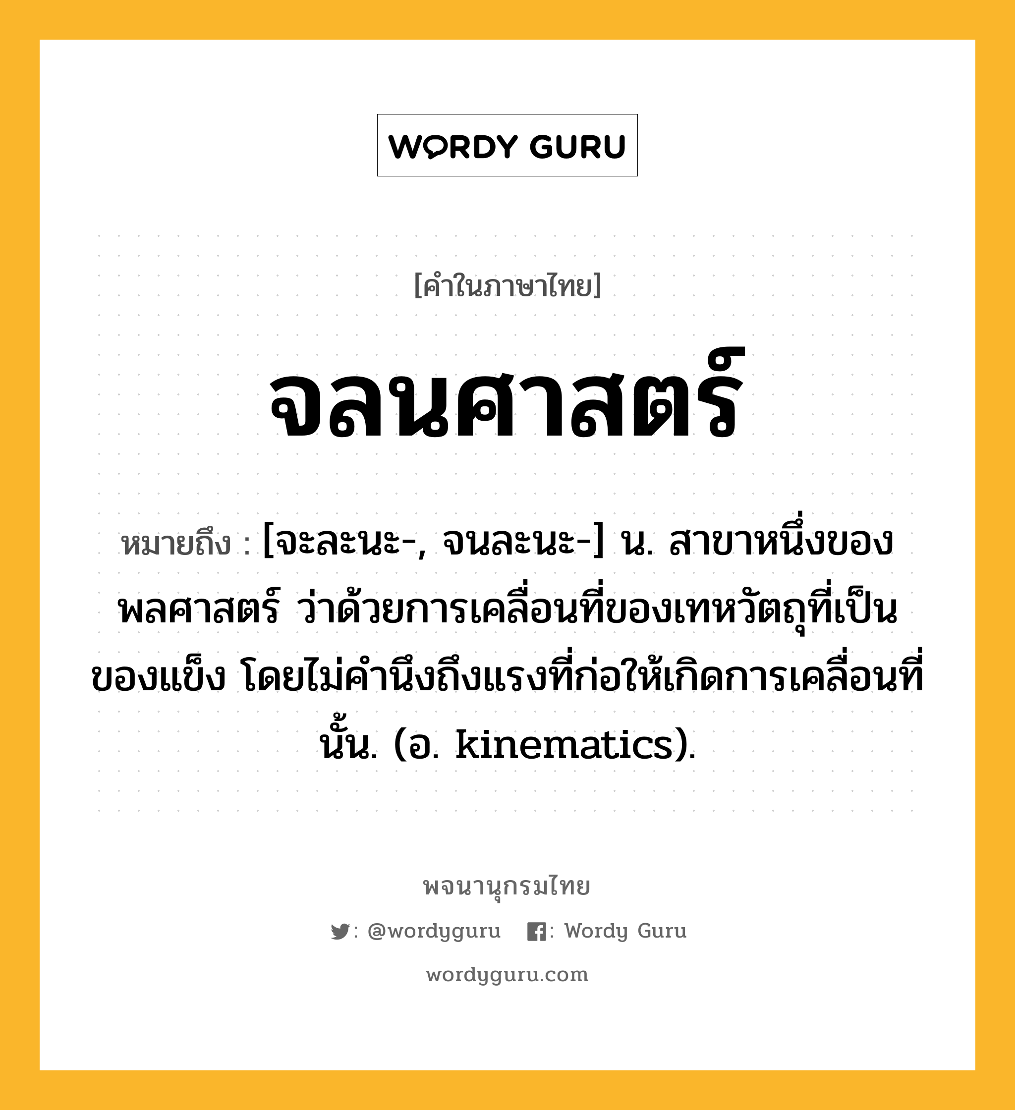 จลนศาสตร์ ความหมาย หมายถึงอะไร?, คำในภาษาไทย จลนศาสตร์ หมายถึง [จะละนะ-, จนละนะ-] น. สาขาหนึ่งของพลศาสตร์ ว่าด้วยการเคลื่อนที่ของเทหวัตถุที่เป็นของแข็ง โดยไม่คํานึงถึงแรงที่ก่อให้เกิดการเคลื่อนที่นั้น. (อ. kinematics).