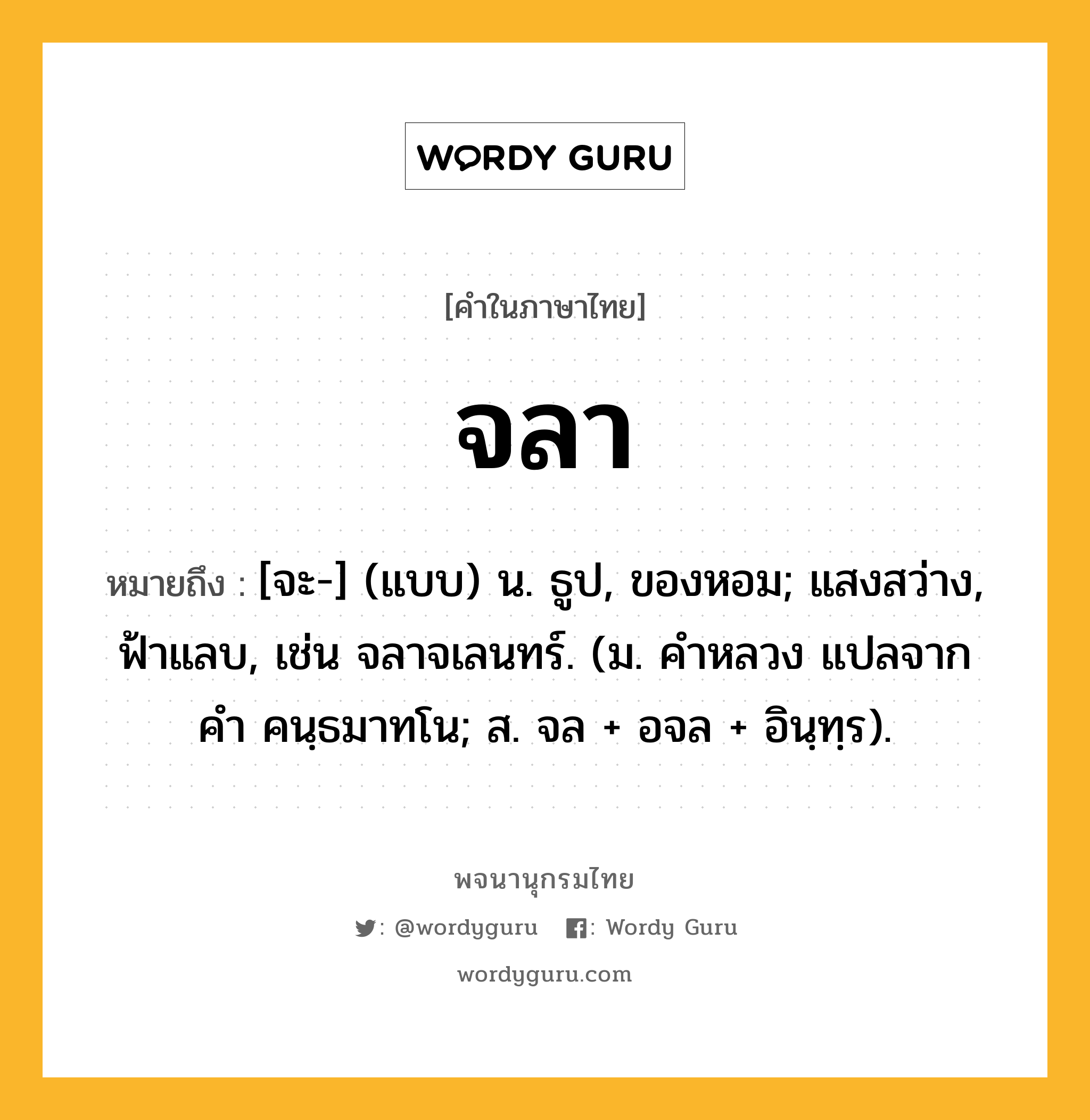 จลา ความหมาย หมายถึงอะไร?, คำในภาษาไทย จลา หมายถึง [จะ-] (แบบ) น. ธูป, ของหอม; แสงสว่าง, ฟ้าแลบ, เช่น จลาจเลนทร์. (ม. คําหลวง แปลจากคํา คนฺธมาทโน; ส. จล + อจล + อินฺทฺร).