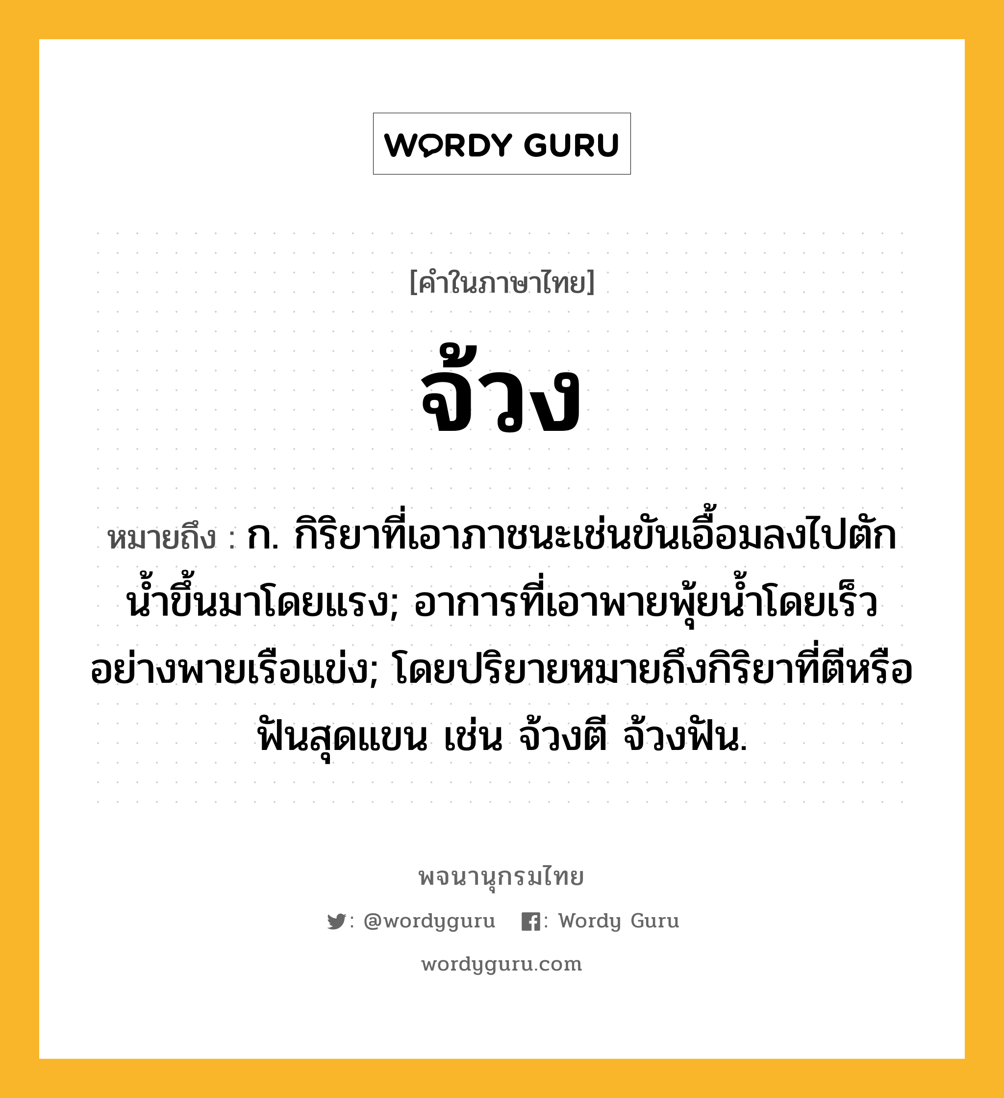 จ้วง ความหมาย หมายถึงอะไร?, คำในภาษาไทย จ้วง หมายถึง ก. กิริยาที่เอาภาชนะเช่นขันเอื้อมลงไปตักนํ้าขึ้นมาโดยแรง; อาการที่เอาพายพุ้ยนํ้าโดยเร็วอย่างพายเรือแข่ง; โดยปริยายหมายถึงกิริยาที่ตีหรือฟันสุดแขน เช่น จ้วงตี จ้วงฟัน.