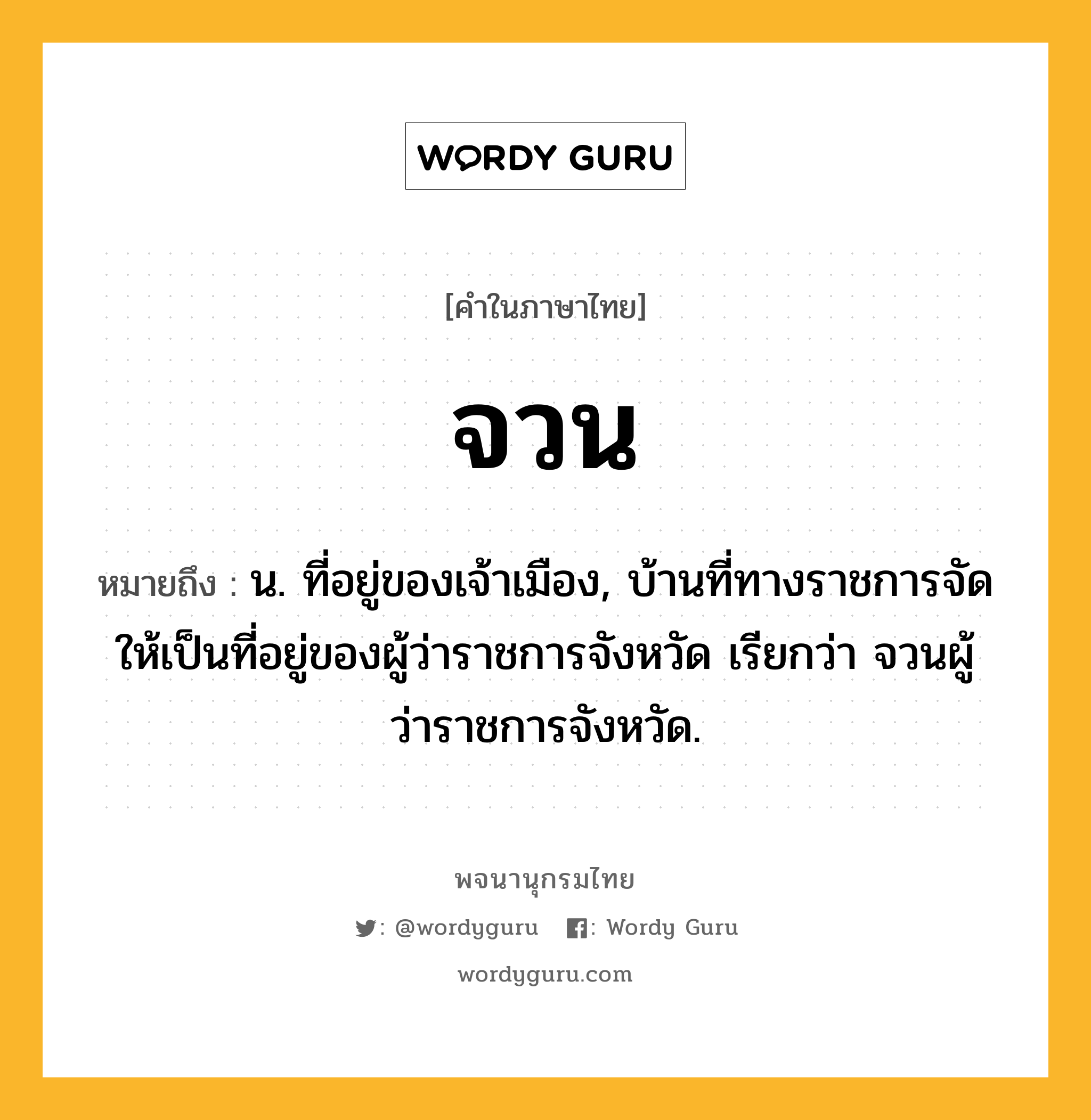 จวน ความหมาย หมายถึงอะไร?, คำในภาษาไทย จวน หมายถึง น. ที่อยู่ของเจ้าเมือง, บ้านที่ทางราชการจัดให้เป็นที่อยู่ของผู้ว่าราชการจังหวัด เรียกว่า จวนผู้ว่าราชการจังหวัด.