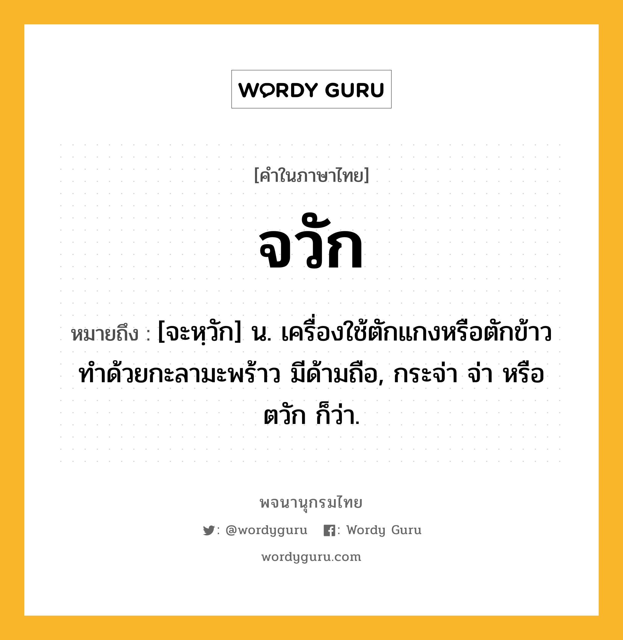 จวัก ความหมาย หมายถึงอะไร?, คำในภาษาไทย จวัก หมายถึง [จะหฺวัก] น. เครื่องใช้ตักแกงหรือตักข้าว ทําด้วยกะลามะพร้าว มีด้ามถือ, กระจ่า จ่า หรือ ตวัก ก็ว่า.