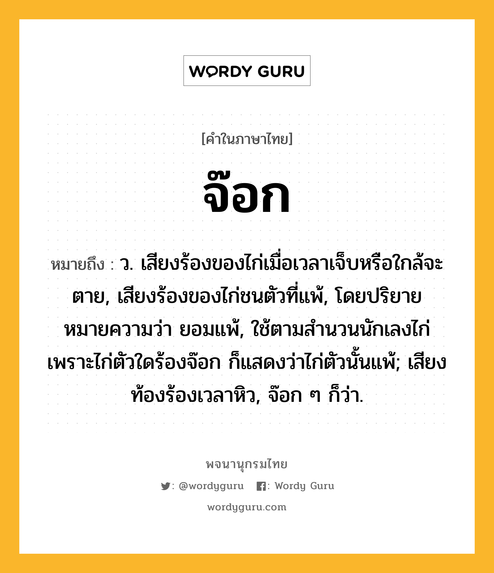 จ๊อก ความหมาย หมายถึงอะไร?, คำในภาษาไทย จ๊อก หมายถึง ว. เสียงร้องของไก่เมื่อเวลาเจ็บหรือใกล้จะตาย, เสียงร้องของไก่ชนตัวที่แพ้, โดยปริยายหมายความว่า ยอมแพ้, ใช้ตามสํานวนนักเลงไก่ เพราะไก่ตัวใดร้องจ๊อก ก็แสดงว่าไก่ตัวนั้นแพ้; เสียงท้องร้องเวลาหิว, จ๊อก ๆ ก็ว่า.