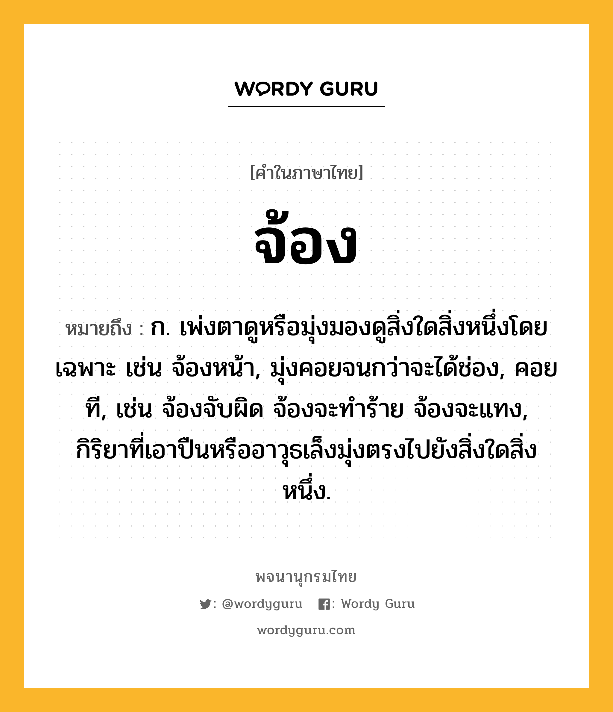 จ้อง ความหมาย หมายถึงอะไร?, คำในภาษาไทย จ้อง หมายถึง ก. เพ่งตาดูหรือมุ่งมองดูสิ่งใดสิ่งหนึ่งโดยเฉพาะ เช่น จ้องหน้า, มุ่งคอยจนกว่าจะได้ช่อง, คอยที, เช่น จ้องจับผิด จ้องจะทําร้าย จ้องจะแทง, กิริยาที่เอาปืนหรืออาวุธเล็งมุ่งตรงไปยังสิ่งใดสิ่งหนึ่ง.