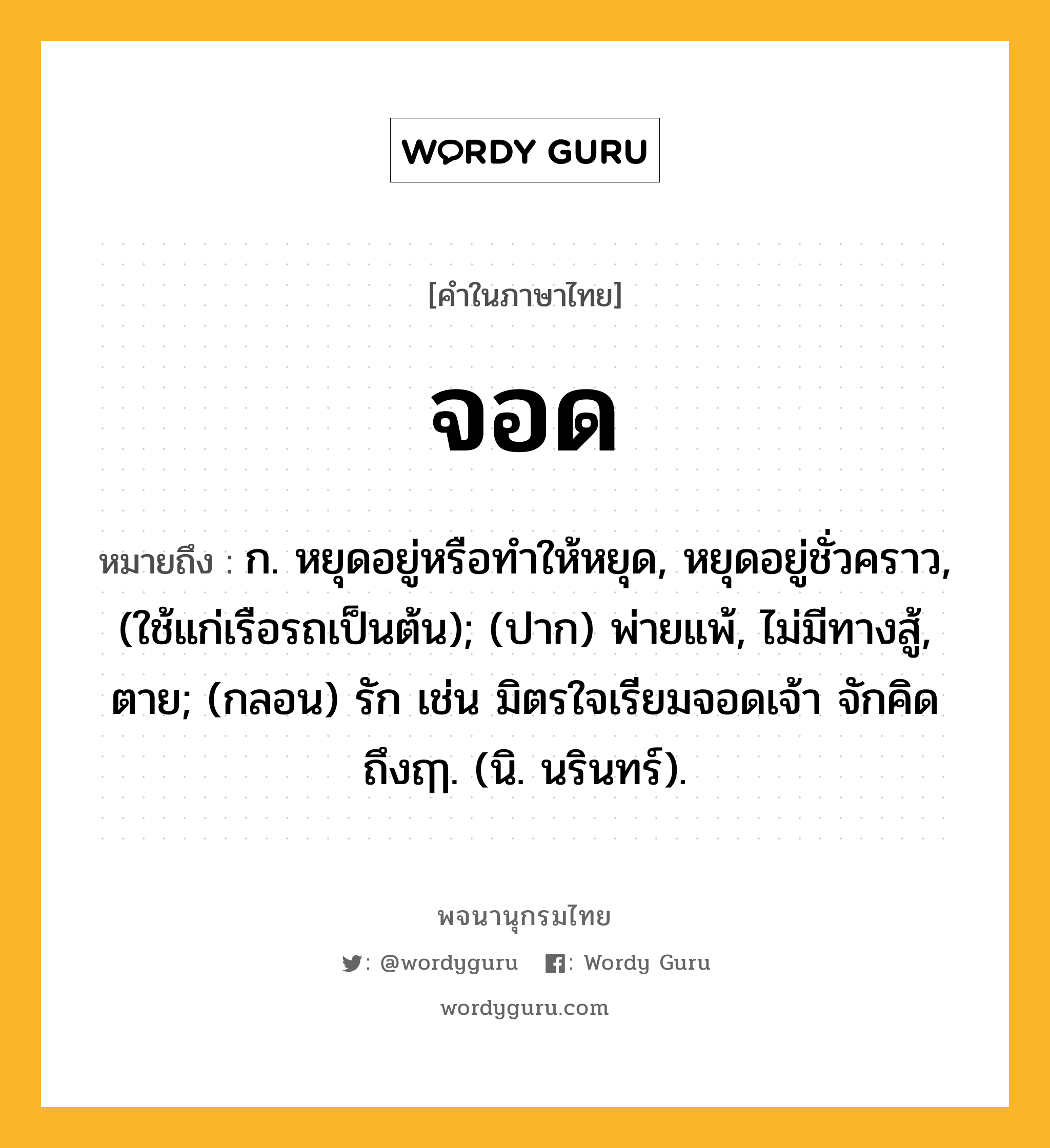 จอด ความหมาย หมายถึงอะไร?, คำในภาษาไทย จอด หมายถึง ก. หยุดอยู่หรือทําให้หยุด, หยุดอยู่ชั่วคราว, (ใช้แก่เรือรถเป็นต้น); (ปาก) พ่ายแพ้, ไม่มีทางสู้, ตาย; (กลอน) รัก เช่น มิตรใจเรียมจอดเจ้า จักคิด ถึงฤๅ. (นิ. นรินทร์).