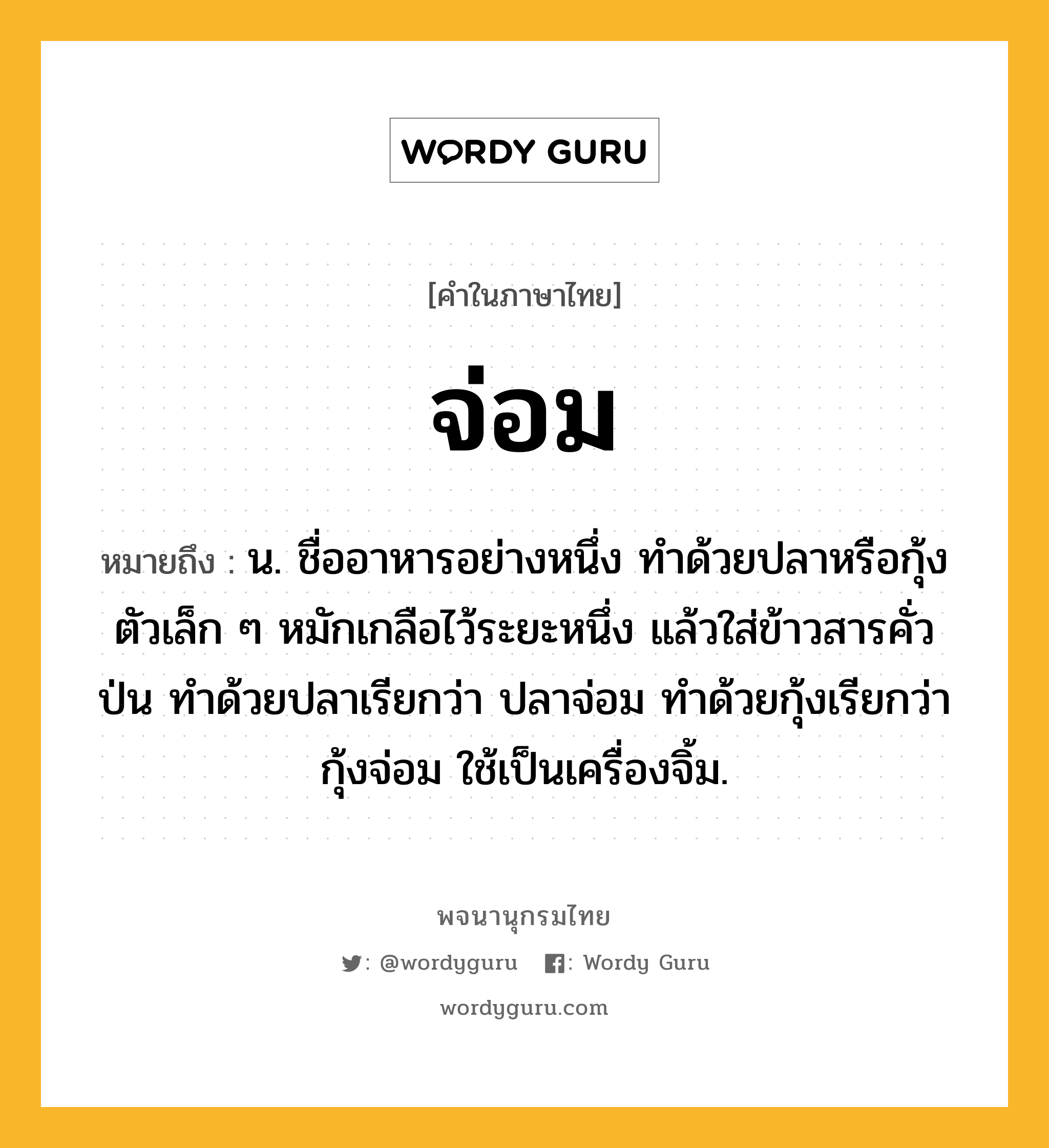 จ่อม ความหมาย หมายถึงอะไร?, คำในภาษาไทย จ่อม หมายถึง น. ชื่ออาหารอย่างหนึ่ง ทําด้วยปลาหรือกุ้งตัวเล็ก ๆ หมักเกลือไว้ระยะหนึ่ง แล้วใส่ข้าวสารคั่วป่น ทำด้วยปลาเรียกว่า ปลาจ่อม ทำด้วยกุ้งเรียกว่า กุ้งจ่อม ใช้เป็นเครื่องจิ้ม.