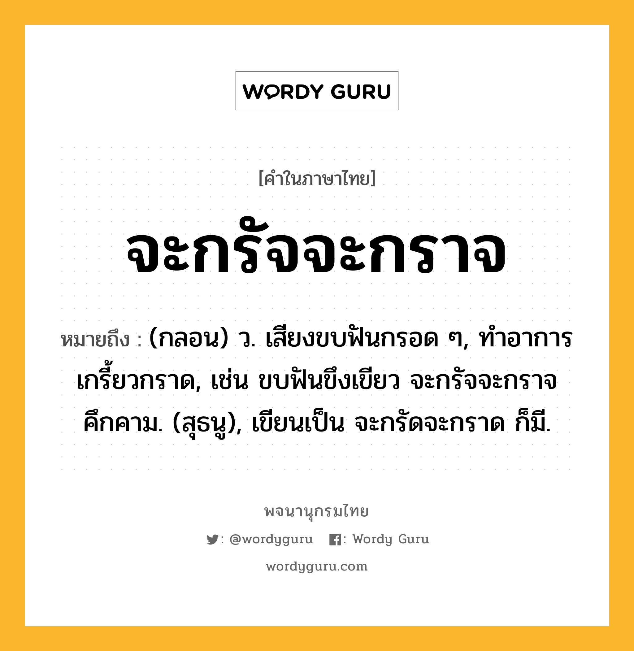 จะกรัจจะกราจ ความหมาย หมายถึงอะไร?, คำในภาษาไทย จะกรัจจะกราจ หมายถึง (กลอน) ว. เสียงขบฟันกรอด ๆ, ทําอาการเกรี้ยวกราด, เช่น ขบฟันขึงเขียว จะกรัจจะกราจคึกคาม. (สุธนู), เขียนเป็น จะกรัดจะกราด ก็มี.