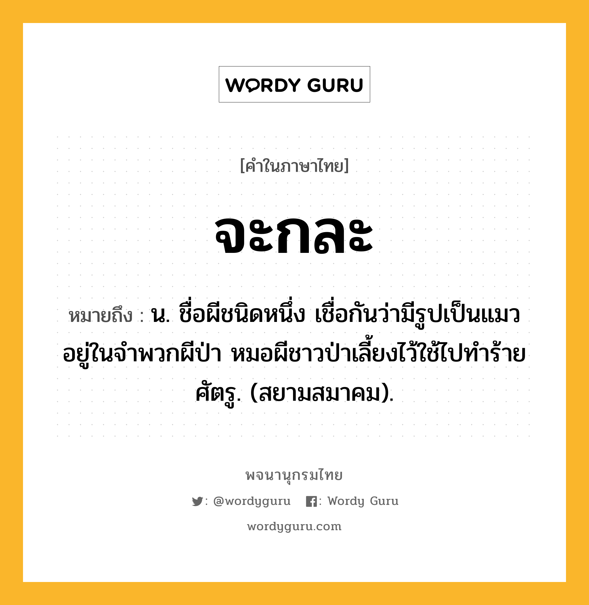 จะกละ ความหมาย หมายถึงอะไร?, คำในภาษาไทย จะกละ หมายถึง น. ชื่อผีชนิดหนึ่ง เชื่อกันว่ามีรูปเป็นแมว อยู่ในจําพวกผีป่า หมอผีชาวป่าเลี้ยงไว้ใช้ไปทําร้ายศัตรู. (สยามสมาคม).