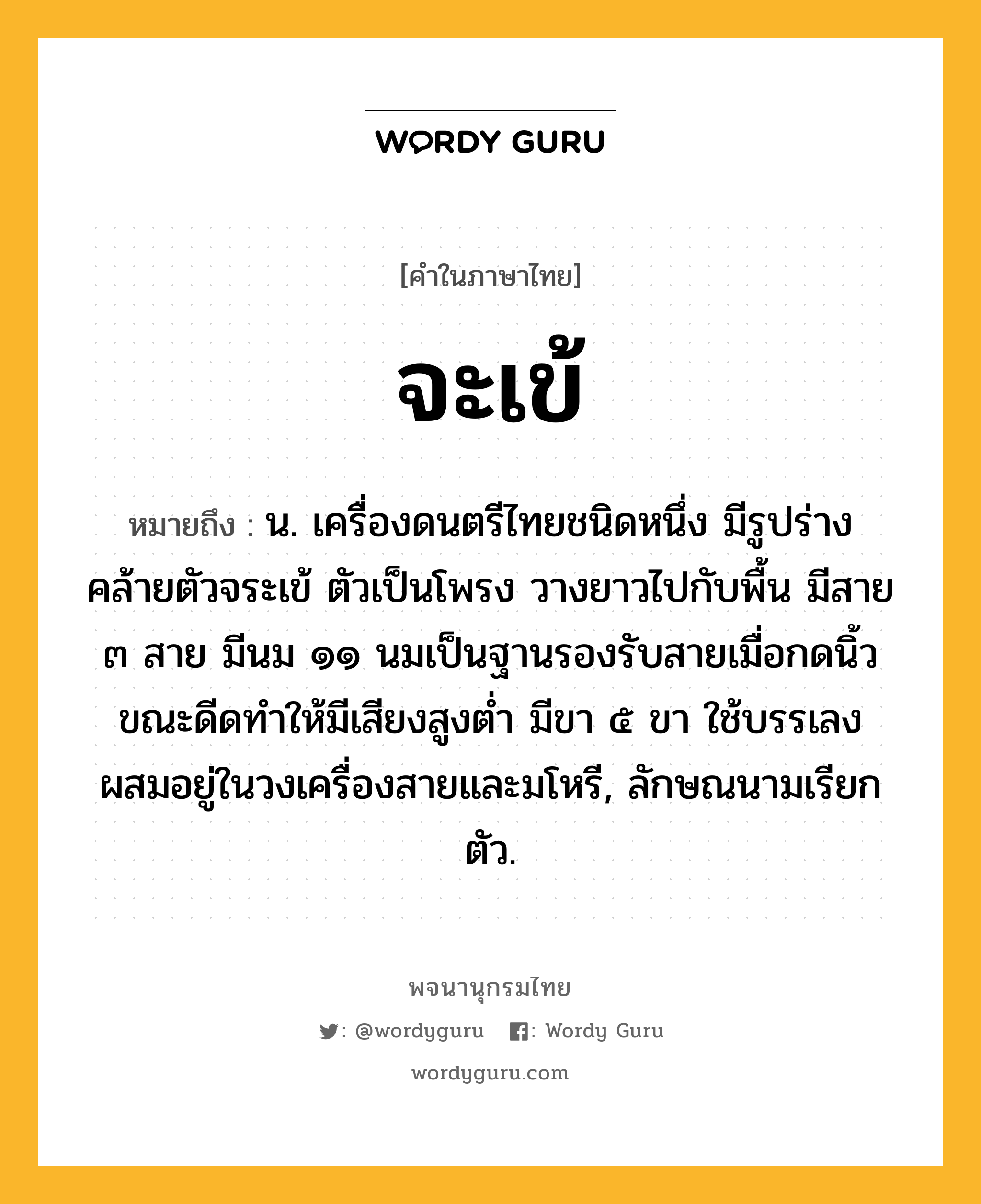 จะเข้ ความหมาย หมายถึงอะไร?, คำในภาษาไทย จะเข้ หมายถึง น. เครื่องดนตรีไทยชนิดหนึ่ง มีรูปร่างคล้ายตัวจระเข้ ตัวเป็นโพรง วางยาวไปกับพื้น มีสาย ๓ สาย มีนม ๑๑ นมเป็นฐานรองรับสายเมื่อกดนิ้วขณะดีดทําให้มีเสียงสูงตํ่า มีขา ๕ ขา ใช้บรรเลงผสมอยู่ในวงเครื่องสายและมโหรี, ลักษณนามเรียก ตัว.