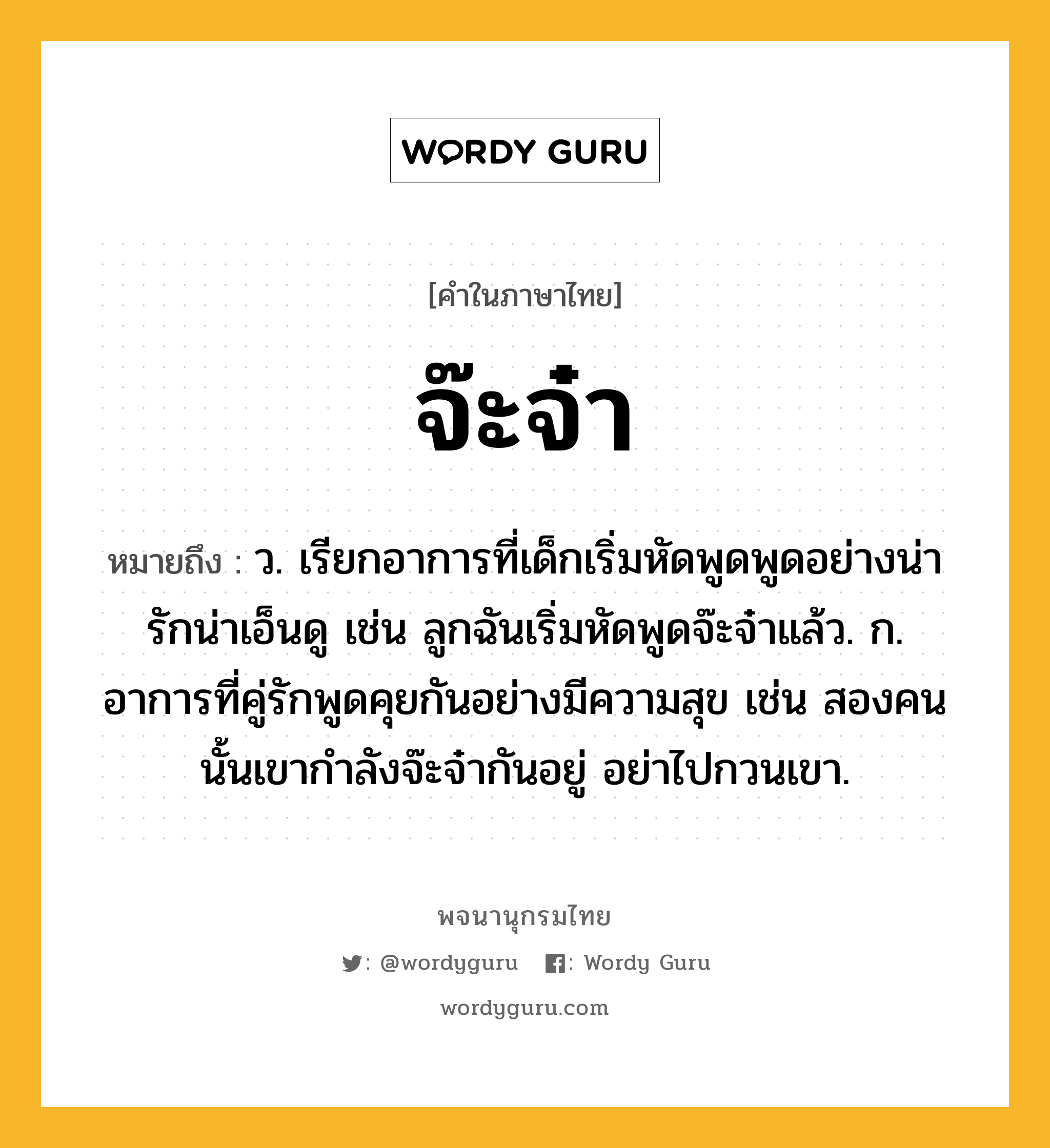 จ๊ะจ๋า ความหมาย หมายถึงอะไร?, คำในภาษาไทย จ๊ะจ๋า หมายถึง ว. เรียกอาการที่เด็กเริ่มหัดพูดพูดอย่างน่ารักน่าเอ็นดู เช่น ลูกฉันเริ่มหัดพูดจ๊ะจ๋าแล้ว. ก. อาการที่คู่รักพูดคุยกันอย่างมีความสุข เช่น สองคนนั้นเขากำลังจ๊ะจ๋ากันอยู่ อย่าไปกวนเขา.