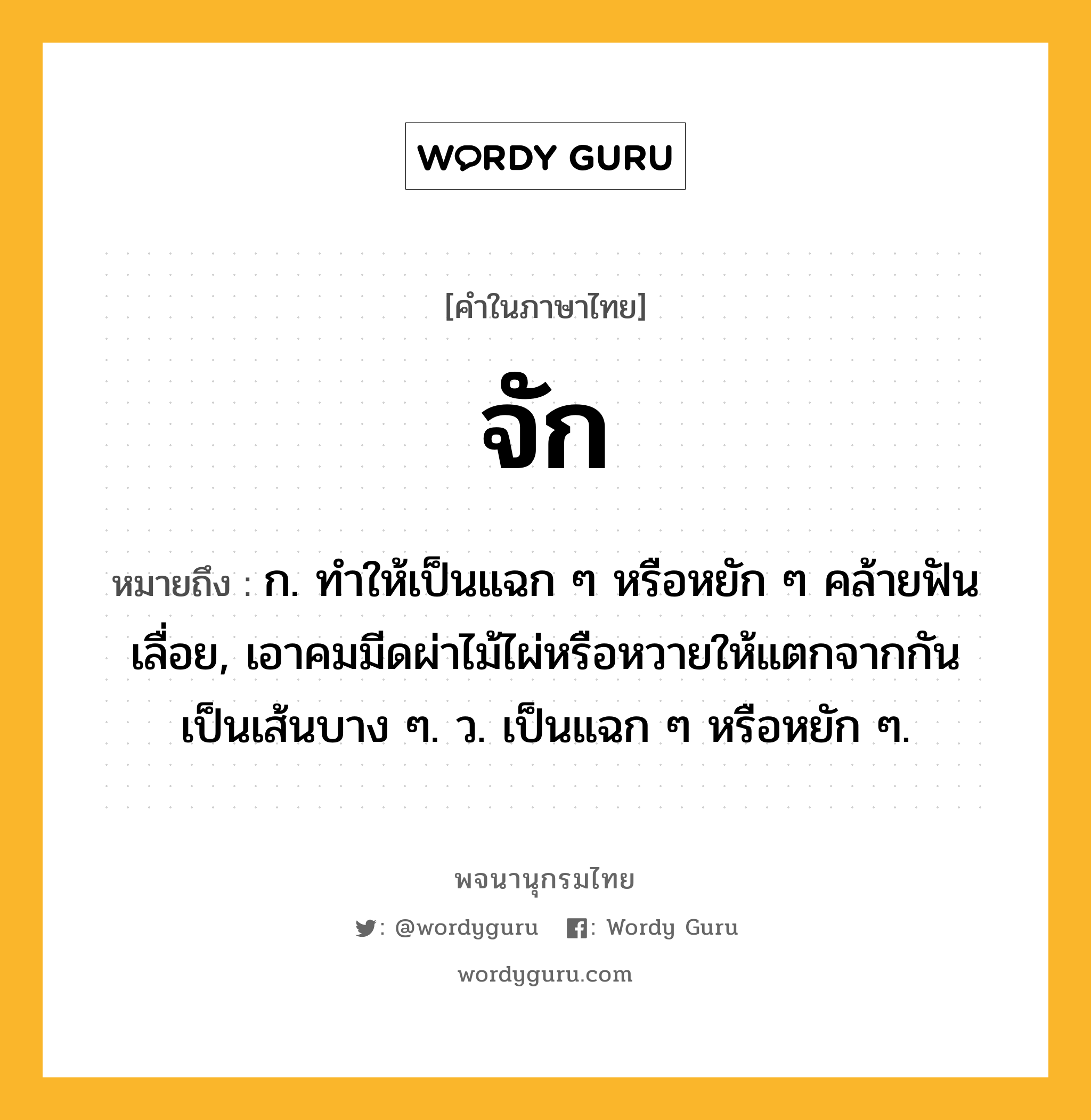 จัก ความหมาย หมายถึงอะไร?, คำในภาษาไทย จัก หมายถึง ก. ทําให้เป็นแฉก ๆ หรือหยัก ๆ คล้ายฟันเลื่อย, เอาคมมีดผ่าไม้ไผ่หรือหวายให้แตกจากกันเป็นเส้นบาง ๆ. ว. เป็นแฉก ๆ หรือหยัก ๆ.