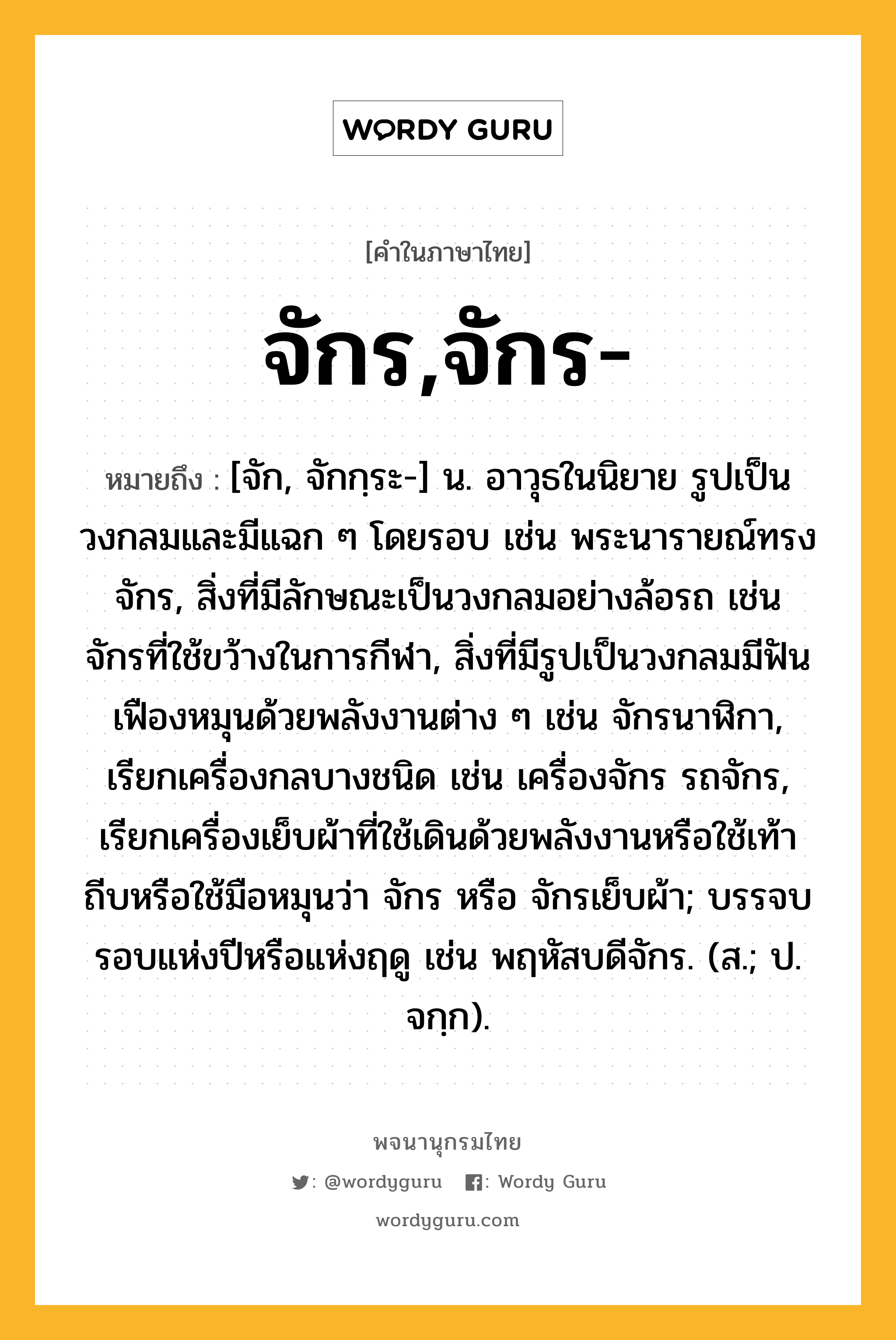 จักร,จักร- ความหมาย หมายถึงอะไร?, คำในภาษาไทย จักร,จักร- หมายถึง [จัก, จักกฺระ-] น. อาวุธในนิยาย รูปเป็นวงกลมและมีแฉก ๆ โดยรอบ เช่น พระนารายณ์ทรงจักร, สิ่งที่มีลักษณะเป็นวงกลมอย่างล้อรถ เช่น จักรที่ใช้ขว้างในการกีฬา, สิ่งที่มีรูปเป็นวงกลมมีฟันเฟืองหมุนด้วยพลังงานต่าง ๆ เช่น จักรนาฬิกา, เรียกเครื่องกลบางชนิด เช่น เครื่องจักร รถจักร, เรียกเครื่องเย็บผ้าที่ใช้เดินด้วยพลังงานหรือใช้เท้าถีบหรือใช้มือหมุนว่า จักร หรือ จักรเย็บผ้า; บรรจบรอบแห่งปีหรือแห่งฤดู เช่น พฤหัสบดีจักร. (ส.; ป. จกฺก).