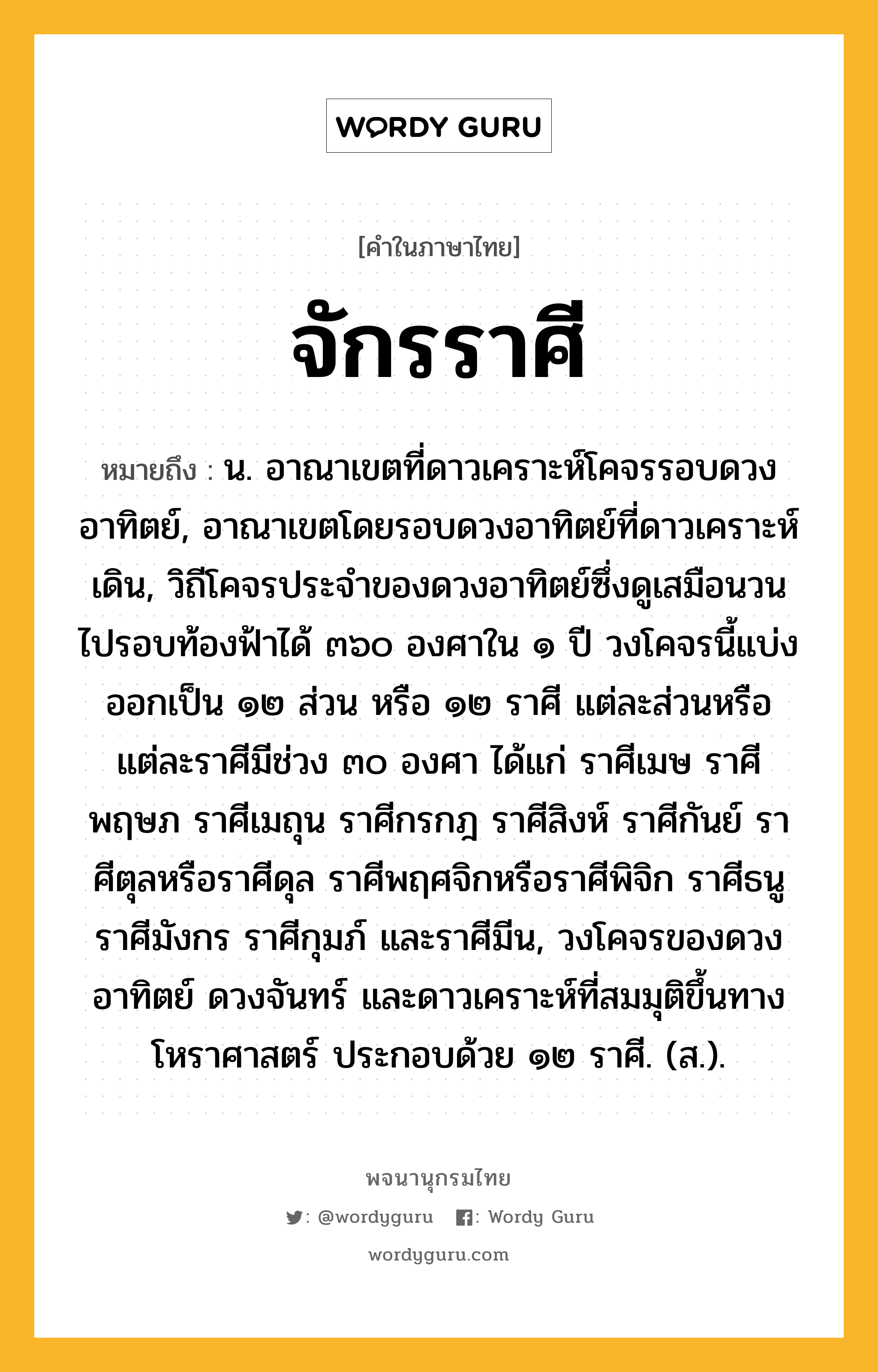 จักรราศี ความหมาย หมายถึงอะไร?, คำในภาษาไทย จักรราศี หมายถึง น. อาณาเขตที่ดาวเคราะห์โคจรรอบดวงอาทิตย์, อาณาเขตโดยรอบดวงอาทิตย์ที่ดาวเคราะห์เดิน, วิถีโคจรประจําของดวงอาทิตย์ซึ่งดูเสมือนวนไปรอบท้องฟ้าได้ ๓๖๐ องศาใน ๑ ปี วงโคจรนี้แบ่งออกเป็น ๑๒ ส่วน หรือ ๑๒ ราศี แต่ละส่วนหรือแต่ละราศีมีช่วง ๓๐ องศา ได้แก่ ราศีเมษ ราศีพฤษภ ราศีเมถุน ราศีกรกฎ ราศีสิงห์ ราศีกันย์ ราศีตุลหรือราศีดุล ราศีพฤศจิกหรือราศีพิจิก ราศีธนู ราศีมังกร ราศีกุมภ์ และราศีมีน, วงโคจรของดวงอาทิตย์ ดวงจันทร์ และดาวเคราะห์ที่สมมุติขึ้นทางโหราศาสตร์ ประกอบด้วย ๑๒ ราศี. (ส.).