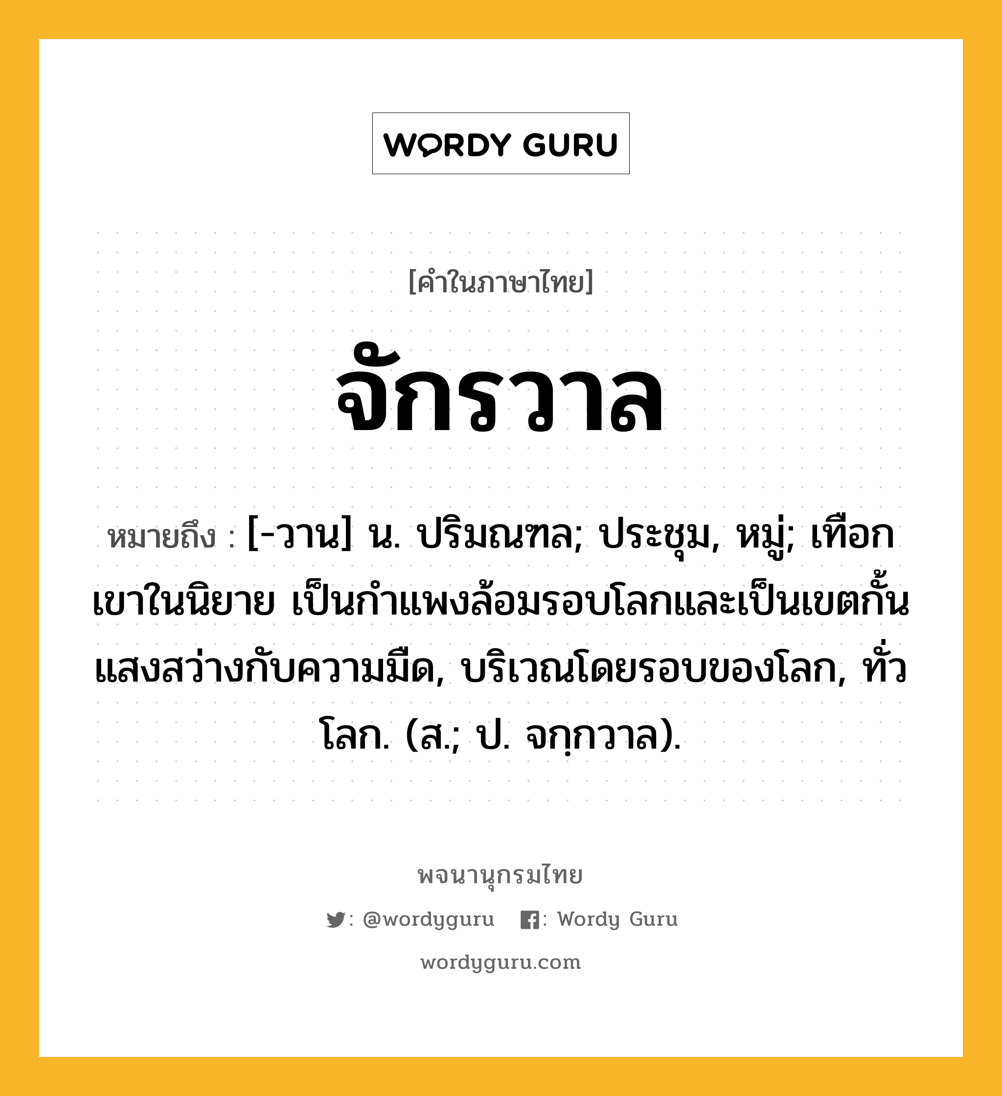 จักรวาล ความหมาย หมายถึงอะไร?, คำในภาษาไทย จักรวาล หมายถึง [-วาน] น. ปริมณฑล; ประชุม, หมู่; เทือกเขาในนิยาย เป็นกําแพงล้อมรอบโลกและเป็นเขตกั้นแสงสว่างกับความมืด, บริเวณโดยรอบของโลก, ทั่วโลก. (ส.; ป. จกฺกวาล).