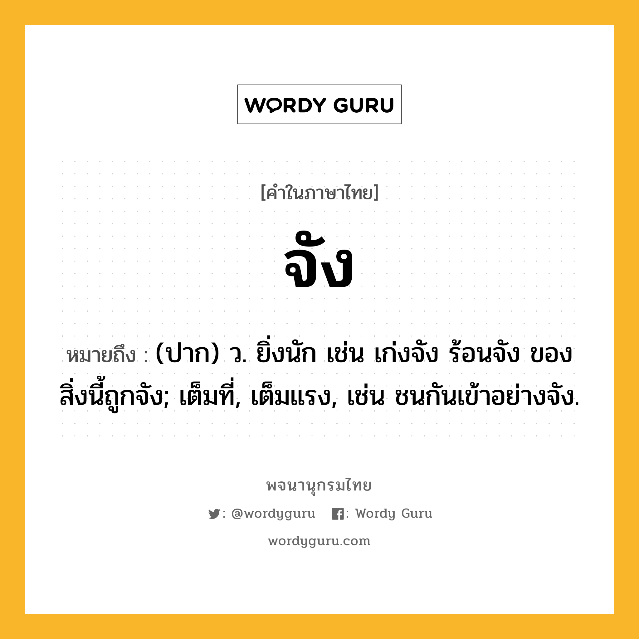 จัง ความหมาย หมายถึงอะไร?, คำในภาษาไทย จัง หมายถึง (ปาก) ว. ยิ่งนัก เช่น เก่งจัง ร้อนจัง ของสิ่งนี้ถูกจัง; เต็มที่, เต็มแรง, เช่น ชนกันเข้าอย่างจัง.