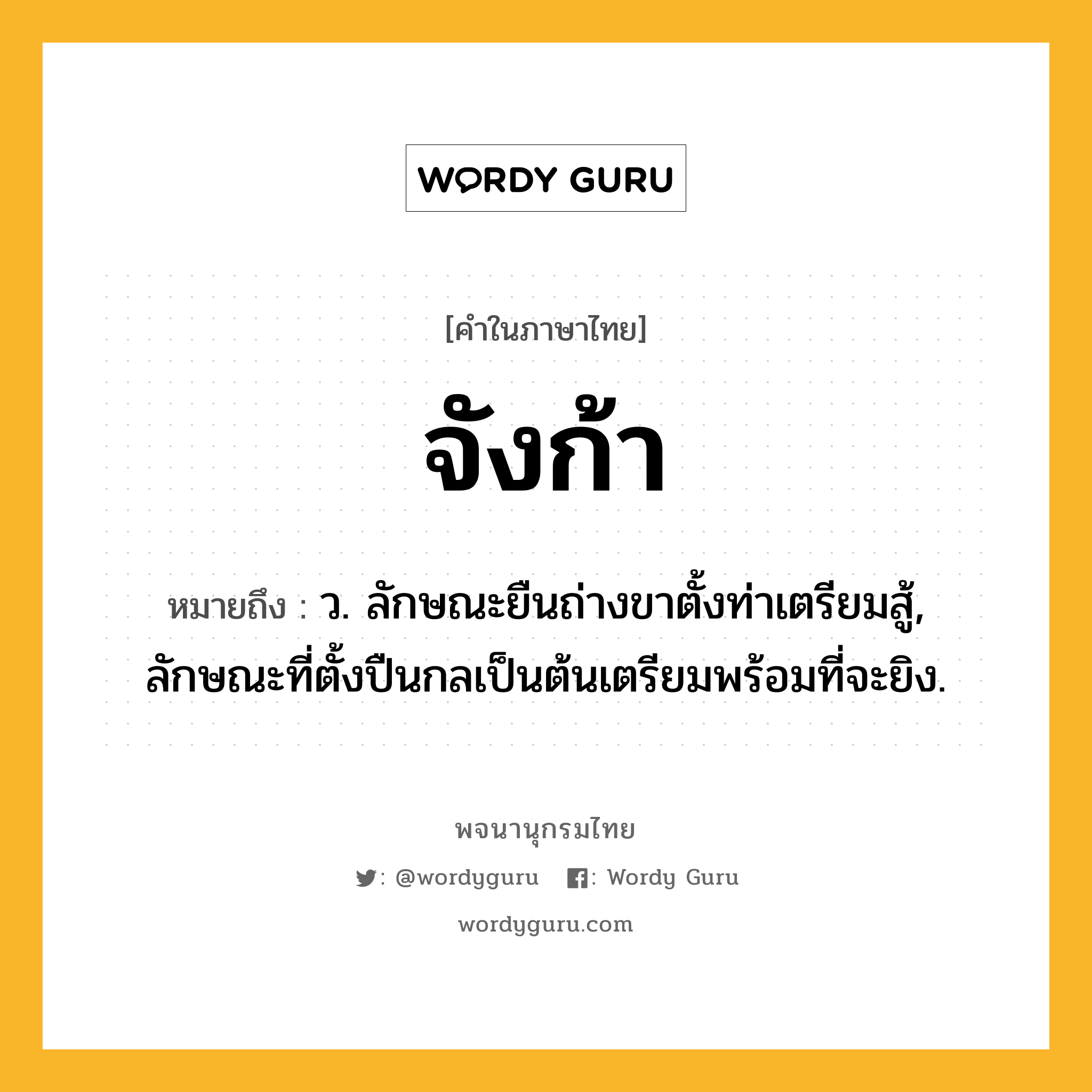 จังก้า ความหมาย หมายถึงอะไร?, คำในภาษาไทย จังก้า หมายถึง ว. ลักษณะยืนถ่างขาตั้งท่าเตรียมสู้, ลักษณะที่ตั้งปืนกลเป็นต้นเตรียมพร้อมที่จะยิง.