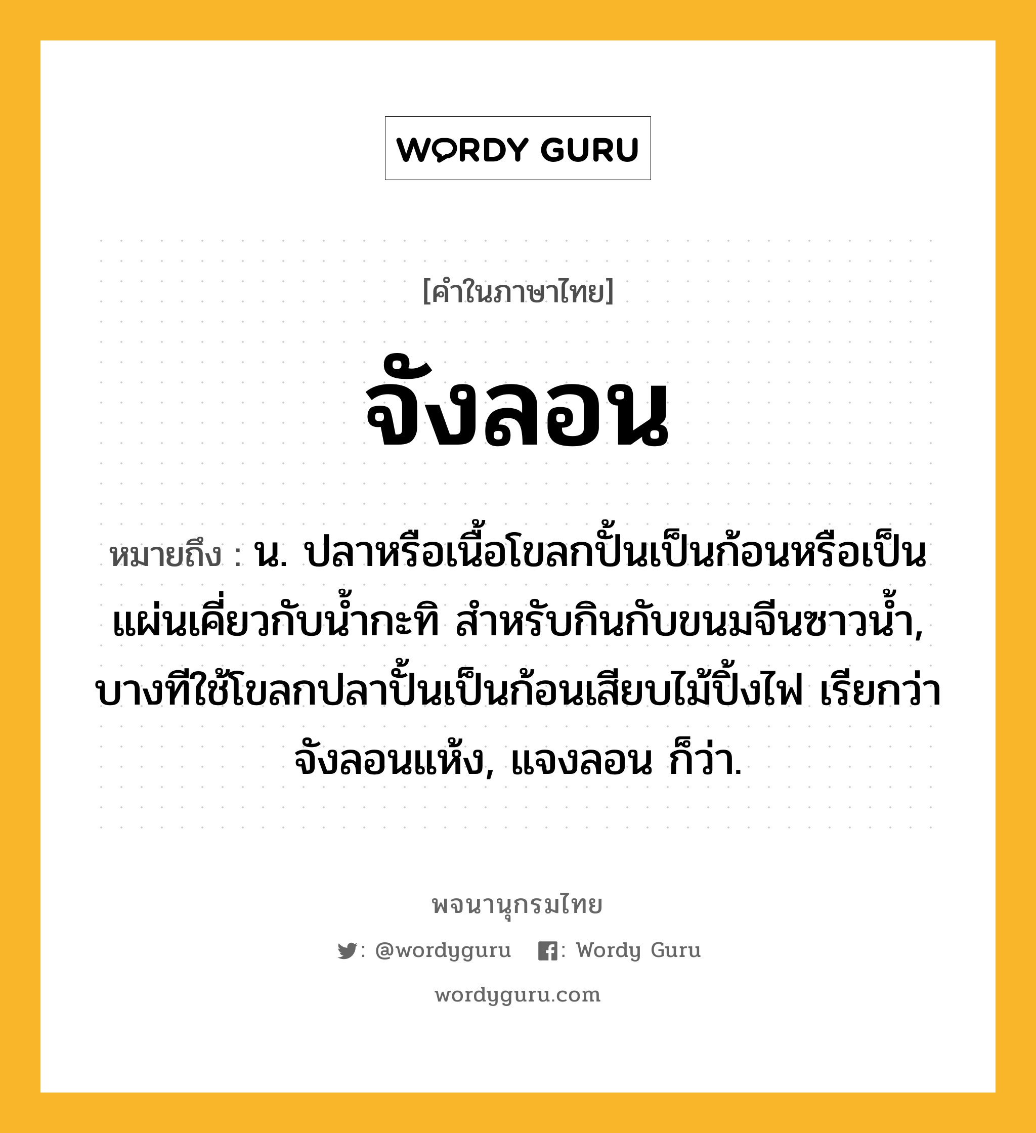 จังลอน ความหมาย หมายถึงอะไร?, คำในภาษาไทย จังลอน หมายถึง น. ปลาหรือเนื้อโขลกปั้นเป็นก้อนหรือเป็นแผ่นเคี่ยวกับนํ้ากะทิ สําหรับกินกับขนมจีนซาวนํ้า, บางทีใช้โขลกปลาปั้นเป็นก้อนเสียบไม้ปิ้งไฟ เรียกว่า จังลอนแห้ง, แจงลอน ก็ว่า.