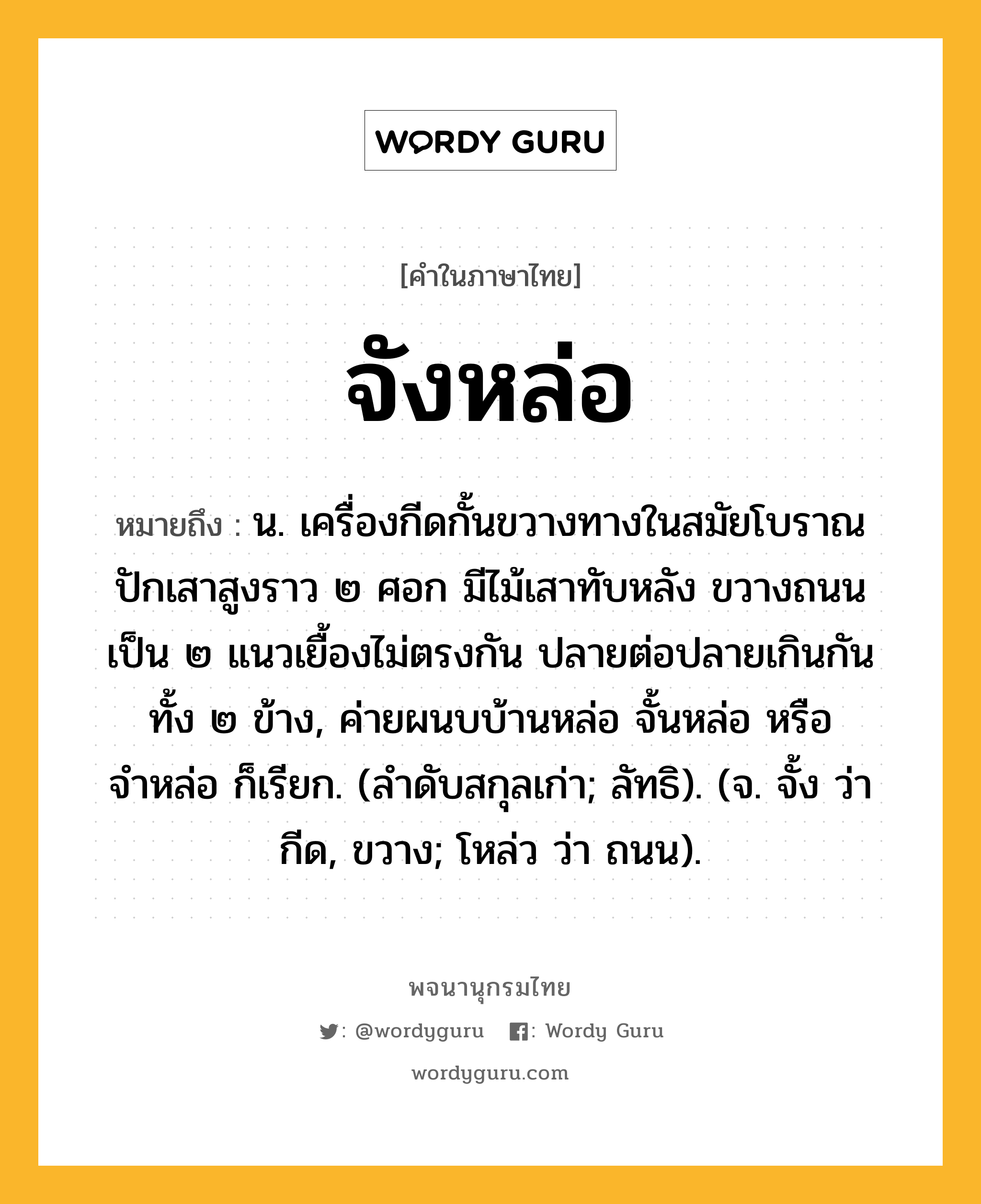 จังหล่อ ความหมาย หมายถึงอะไร?, คำในภาษาไทย จังหล่อ หมายถึง น. เครื่องกีดกั้นขวางทางในสมัยโบราณ ปักเสาสูงราว ๒ ศอก มีไม้เสาทับหลัง ขวางถนนเป็น ๒ แนวเยื้องไม่ตรงกัน ปลายต่อปลายเกินกันทั้ง ๒ ข้าง, ค่ายผนบบ้านหล่อ จั้นหล่อ หรือ จำหล่อ ก็เรียก. (ลำดับสกุลเก่า; ลัทธิ). (จ. จั้ง ว่า กีด, ขวาง; โหล่ว ว่า ถนน).