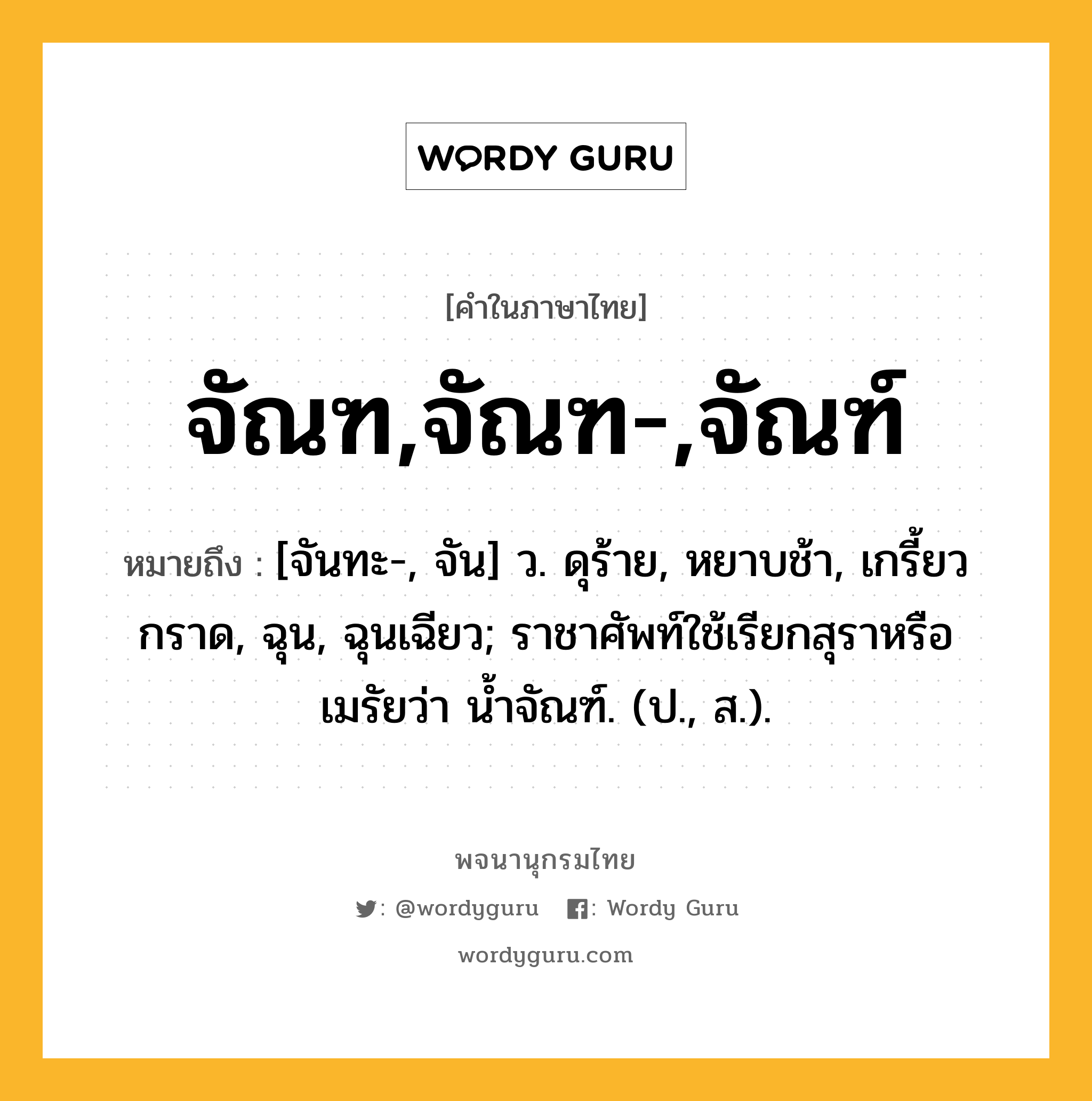 จัณฑ,จัณฑ-,จัณฑ์ ความหมาย หมายถึงอะไร?, คำในภาษาไทย จัณฑ,จัณฑ-,จัณฑ์ หมายถึง [จันทะ-, จัน] ว. ดุร้าย, หยาบช้า, เกรี้ยวกราด, ฉุน, ฉุนเฉียว; ราชาศัพท์ใช้เรียกสุราหรือเมรัยว่า นํ้าจัณฑ์. (ป., ส.).