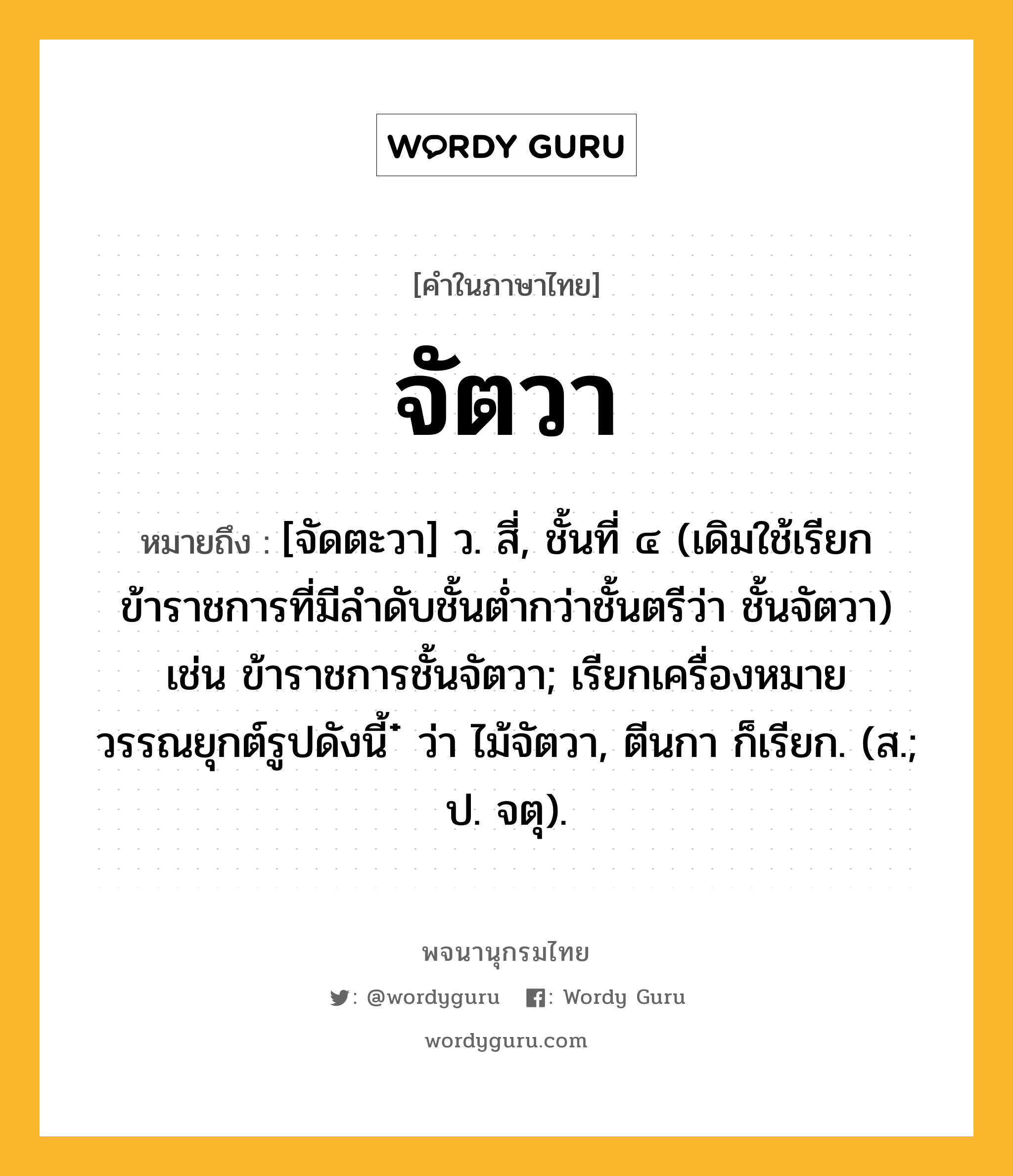 จัตวา ความหมาย หมายถึงอะไร?, คำในภาษาไทย จัตวา หมายถึง [จัดตะวา] ว. สี่, ชั้นที่ ๔ (เดิมใช้เรียกข้าราชการที่มีลำดับชั้นต่ำกว่าชั้นตรีว่า ชั้นจัตวา) เช่น ข้าราชการชั้นจัตวา; เรียกเครื่องหมายวรรณยุกต์รูปดังนี้ ๋ ว่า ไม้จัตวา, ตีนกา ก็เรียก. (ส.; ป. จตุ).