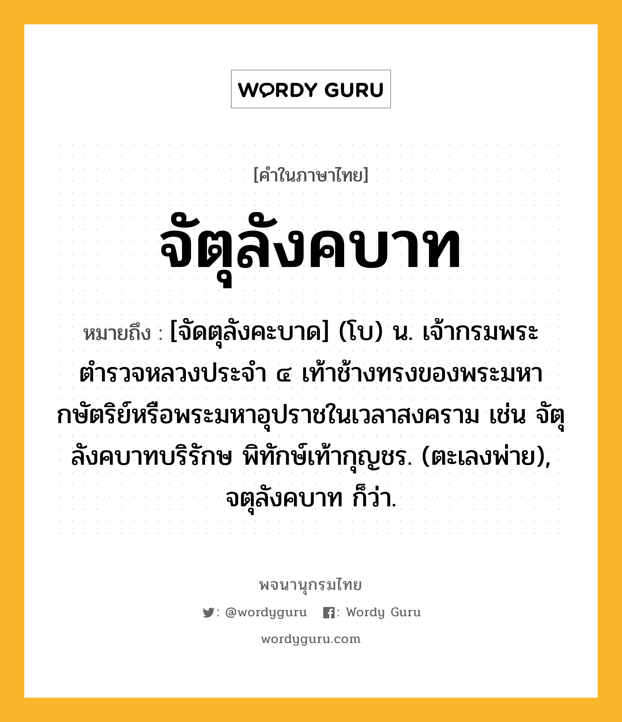 จัตุลังคบาท ความหมาย หมายถึงอะไร?, คำในภาษาไทย จัตุลังคบาท หมายถึง [จัดตุลังคะบาด] (โบ) น. เจ้ากรมพระตำรวจหลวงประจำ ๔ เท้าช้างทรงของพระมหากษัตริย์หรือพระมหาอุปราชในเวลาสงคราม เช่น จัตุลังคบาทบริรักษ พิทักษ์เท้ากุญชร. (ตะเลงพ่าย), จตุลังคบาท ก็ว่า.