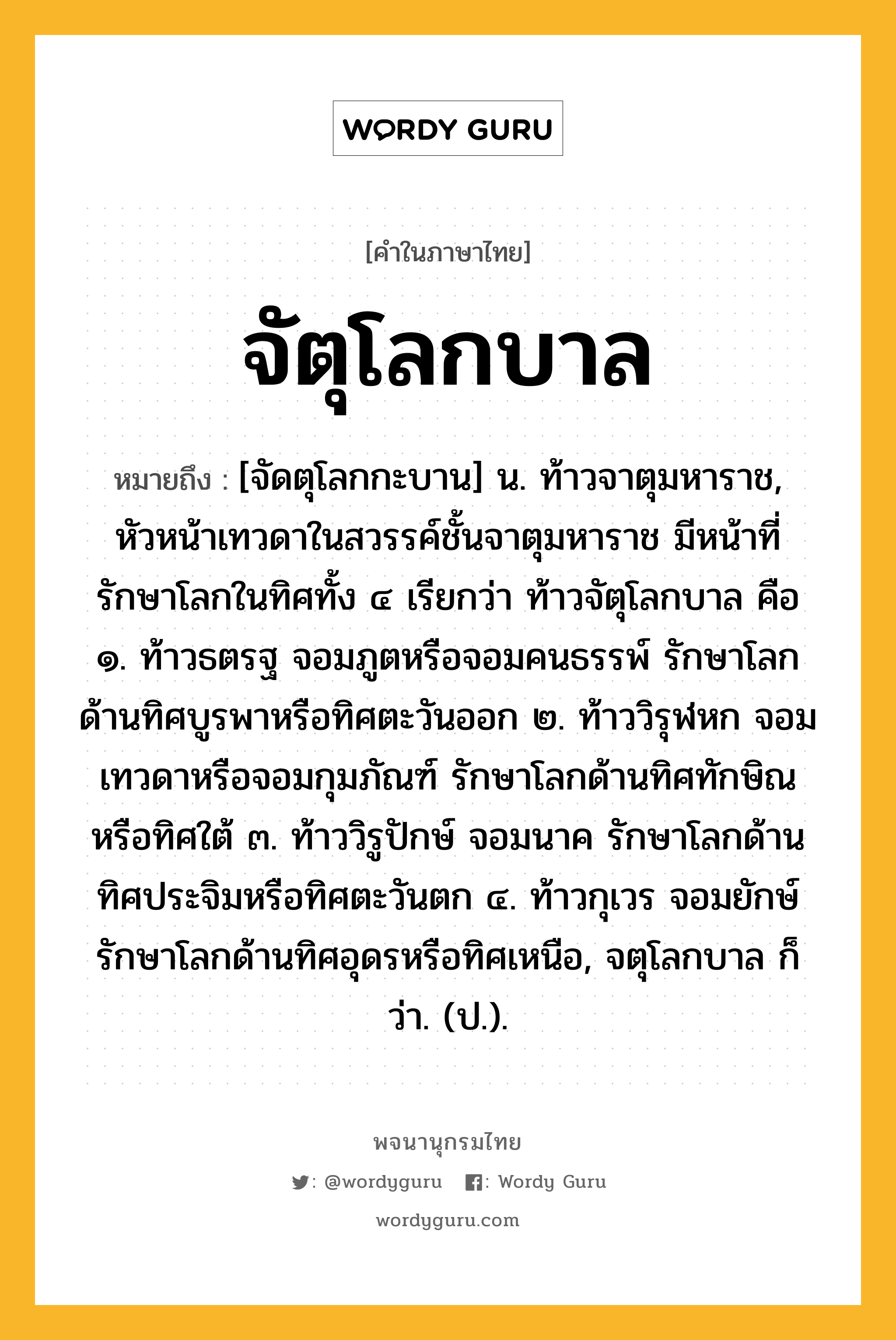 จัตุโลกบาล ความหมาย หมายถึงอะไร?, คำในภาษาไทย จัตุโลกบาล หมายถึง [จัดตุโลกกะบาน] น. ท้าวจาตุมหาราช, หัวหน้าเทวดาในสวรรค์ชั้นจาตุมหาราช มีหน้าที่รักษาโลกในทิศทั้ง ๔ เรียกว่า ท้าวจัตุโลกบาล คือ ๑. ท้าวธตรฐ จอมภูตหรือจอมคนธรรพ์ รักษาโลกด้านทิศบูรพาหรือทิศตะวันออก ๒. ท้าววิรุฬหก จอมเทวดาหรือจอมกุมภัณฑ์ รักษาโลกด้านทิศทักษิณหรือทิศใต้ ๓. ท้าววิรูปักษ์ จอมนาค รักษาโลกด้านทิศประจิมหรือทิศตะวันตก ๔. ท้าวกุเวร จอมยักษ์ รักษาโลกด้านทิศอุดรหรือทิศเหนือ, จตุโลกบาล ก็ว่า. (ป.).