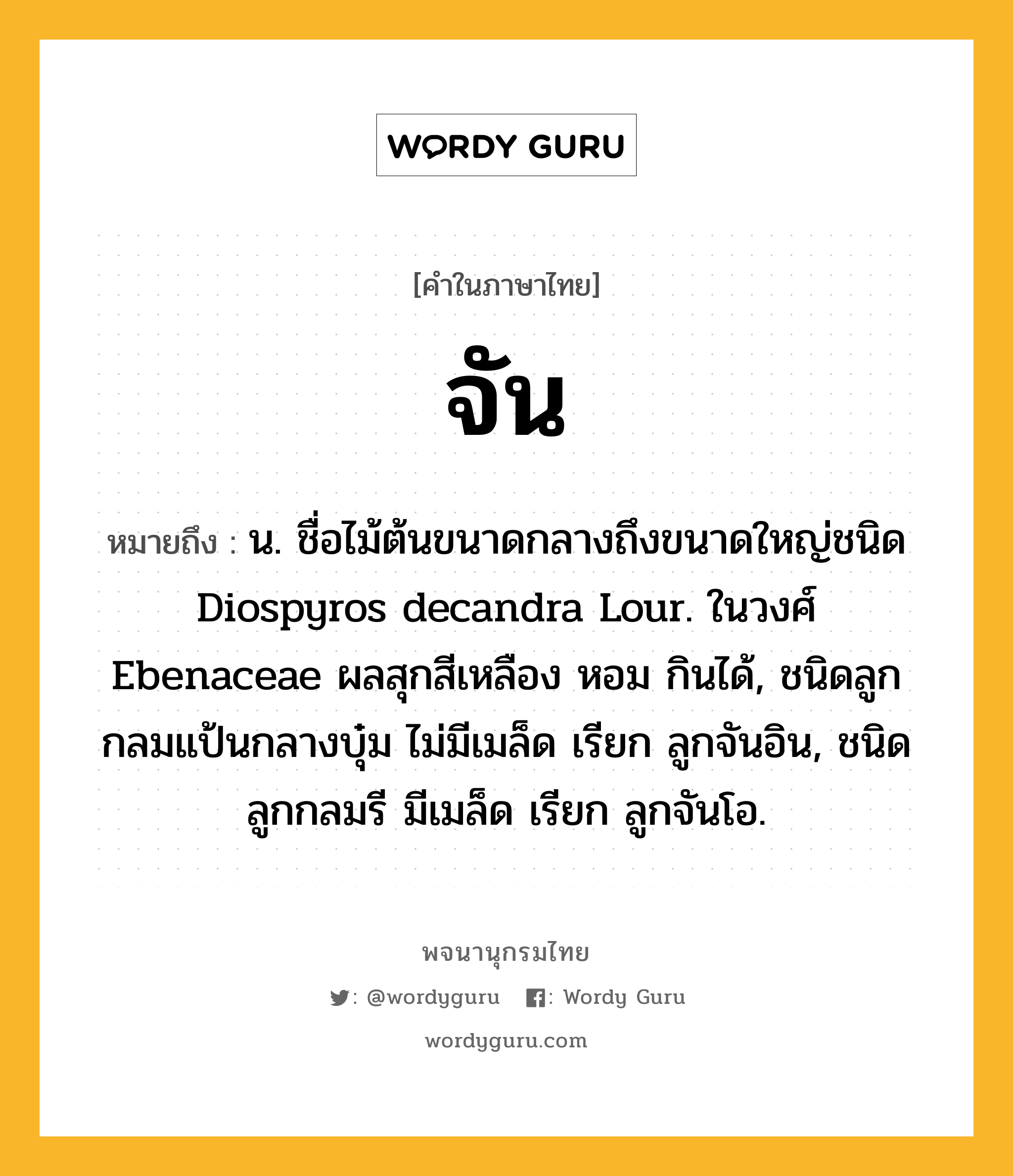 จัน ความหมาย หมายถึงอะไร?, คำในภาษาไทย จัน หมายถึง น. ชื่อไม้ต้นขนาดกลางถึงขนาดใหญ่ชนิด Diospyros decandra Lour. ในวงศ์ Ebenaceae ผลสุกสีเหลือง หอม กินได้, ชนิดลูกกลมแป้นกลางบุ๋ม ไม่มีเมล็ด เรียก ลูกจันอิน, ชนิดลูกกลมรี มีเมล็ด เรียก ลูกจันโอ.