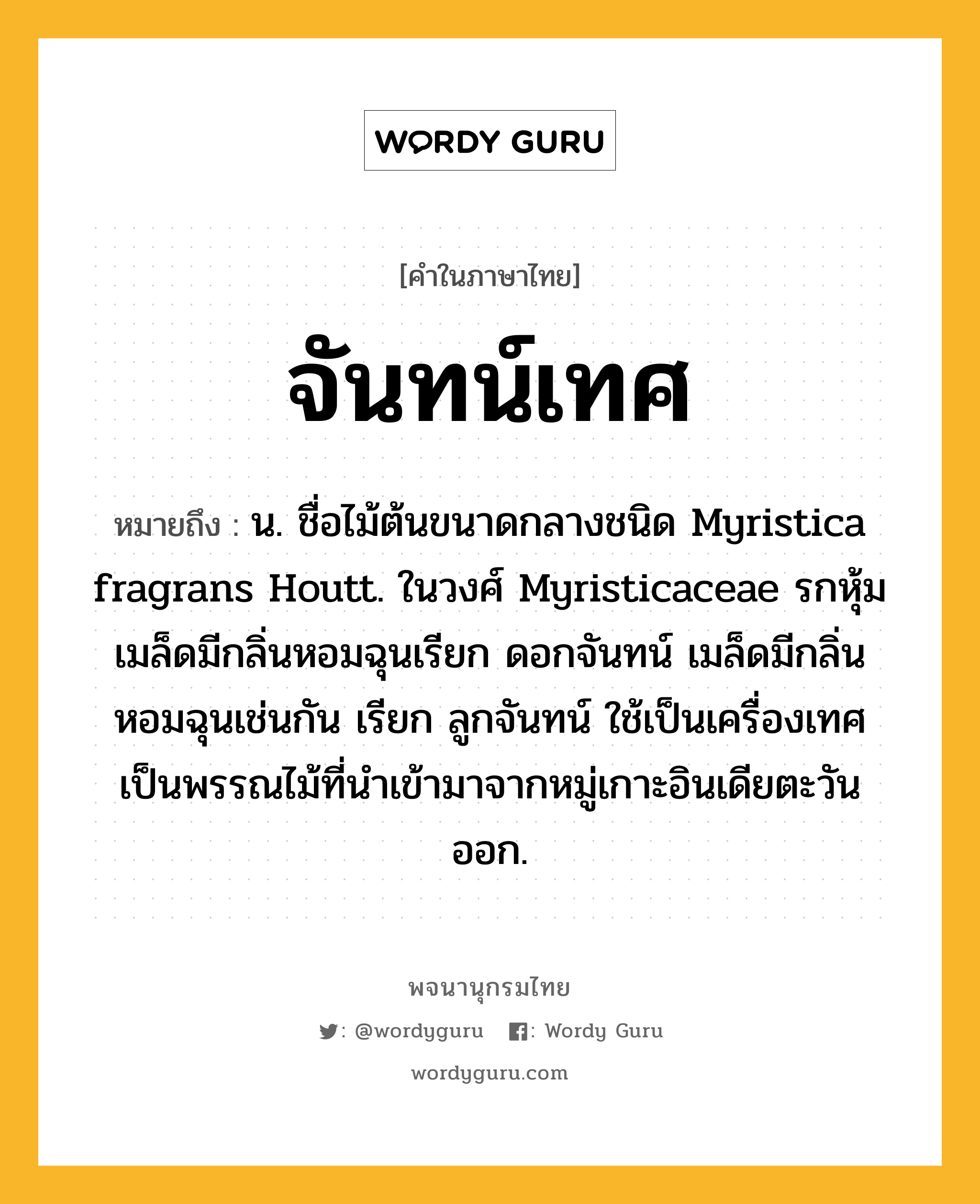 จันทน์เทศ ความหมาย หมายถึงอะไร?, คำในภาษาไทย จันทน์เทศ หมายถึง น. ชื่อไม้ต้นขนาดกลางชนิด Myristica fragrans Houtt. ในวงศ์ Myristicaceae รกหุ้มเมล็ดมีกลิ่นหอมฉุนเรียก ดอกจันทน์ เมล็ดมีกลิ่นหอมฉุนเช่นกัน เรียก ลูกจันทน์ ใช้เป็นเครื่องเทศ เป็นพรรณไม้ที่นําเข้ามาจากหมู่เกาะอินเดียตะวันออก.