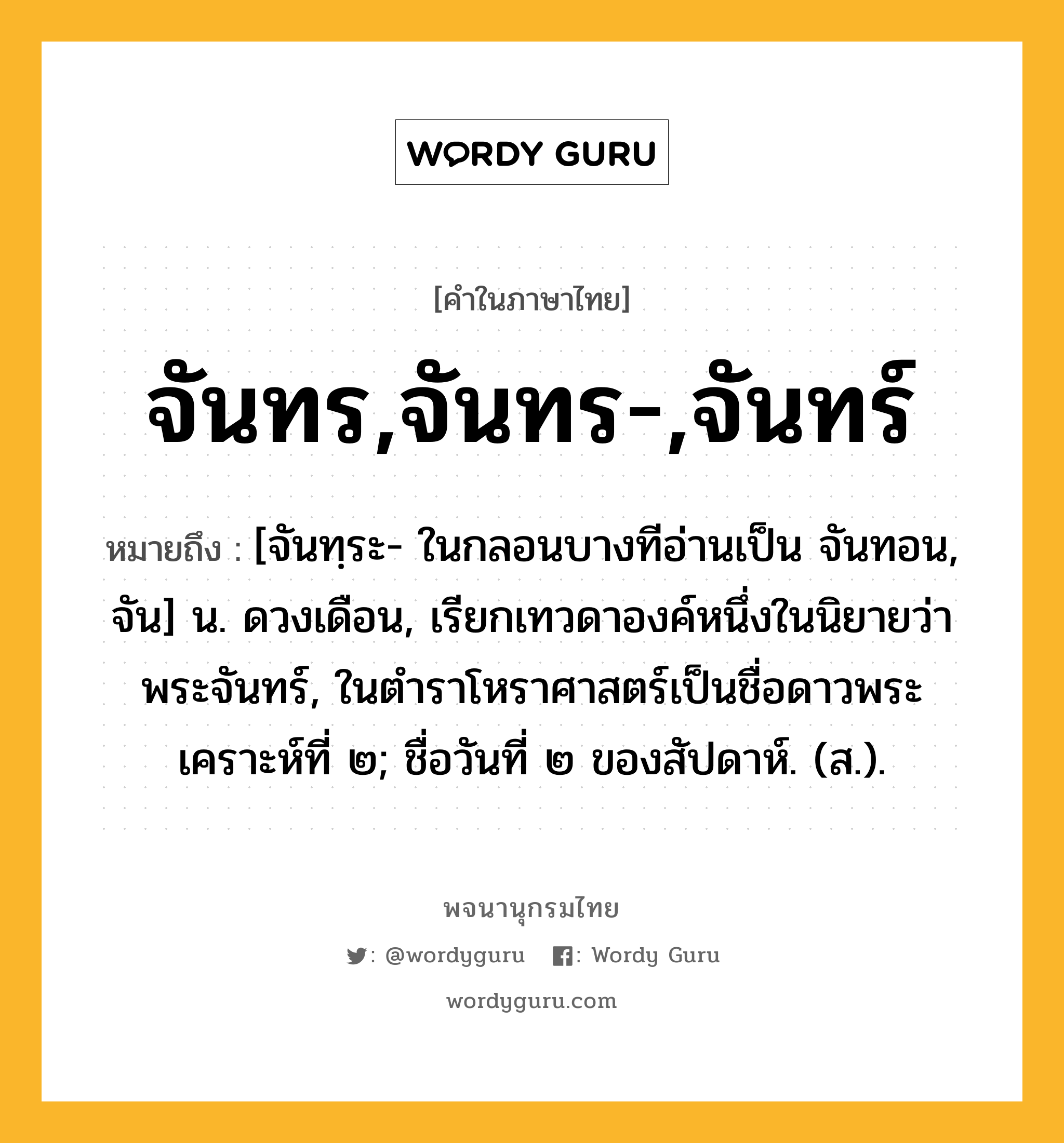 จันทร,จันทร-,จันทร์ ความหมาย หมายถึงอะไร?, คำในภาษาไทย จันทร,จันทร-,จันทร์ หมายถึง [จันทฺระ- ในกลอนบางทีอ่านเป็น จันทอน, จัน] น. ดวงเดือน, เรียกเทวดาองค์หนึ่งในนิยายว่า พระจันทร์, ในตำราโหราศาสตร์เป็นชื่อดาวพระเคราะห์ที่ ๒; ชื่อวันที่ ๒ ของสัปดาห์. (ส.).