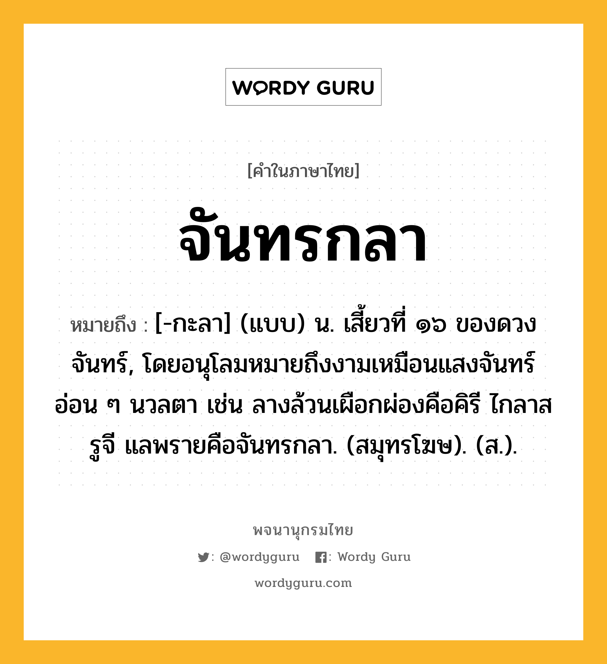 จันทรกลา ความหมาย หมายถึงอะไร?, คำในภาษาไทย จันทรกลา หมายถึง [-กะลา] (แบบ) น. เสี้ยวที่ ๑๖ ของดวงจันทร์, โดยอนุโลมหมายถึงงามเหมือนแสงจันทร์อ่อน ๆ นวลตา เช่น ลางล้วนเผือกผ่องคือคิรี ไกลาสรูจี แลพรายคือจันทรกลา. (สมุทรโฆษ). (ส.).