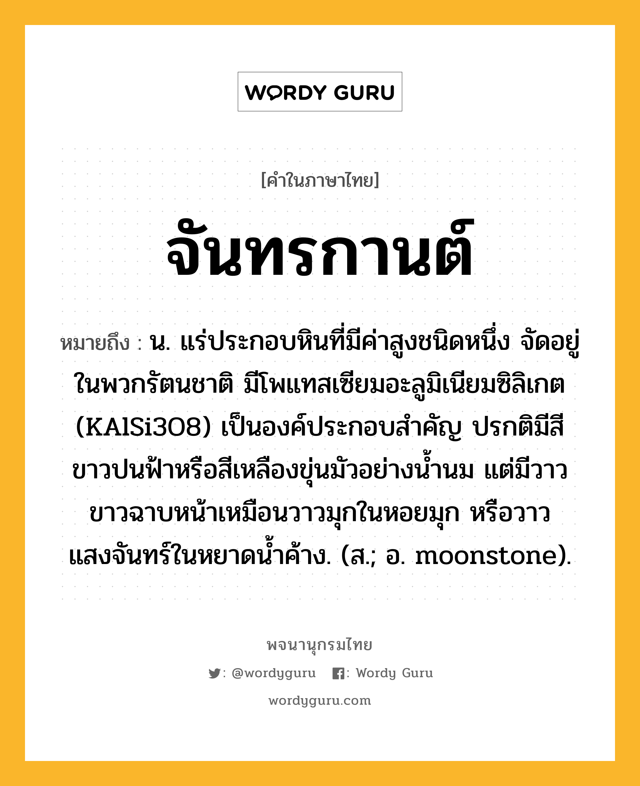 จันทรกานต์ ความหมาย หมายถึงอะไร?, คำในภาษาไทย จันทรกานต์ หมายถึง น. แร่ประกอบหินที่มีค่าสูงชนิดหนึ่ง จัดอยู่ในพวกรัตนชาติ มีโพแทสเซียมอะลูมิเนียมซิลิเกต (KAlSi3O8) เป็นองค์ประกอบสําคัญ ปรกติมีสีขาวปนฟ้าหรือสีเหลืองขุ่นมัวอย่างนํ้านม แต่มีวาวขาวฉาบหน้าเหมือนวาวมุกในหอยมุก หรือวาวแสงจันทร์ในหยาดนํ้าค้าง. (ส.; อ. moonstone).