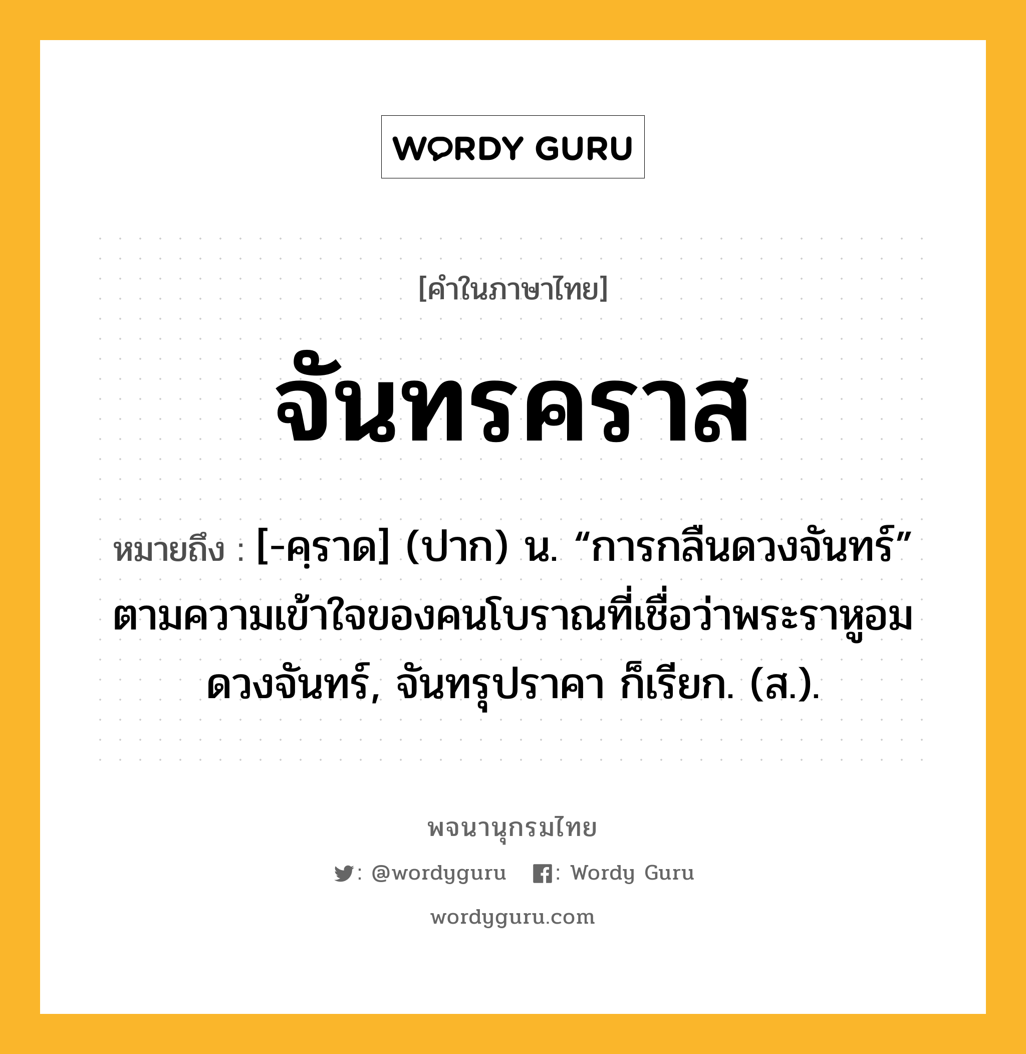 จันทรคราส ความหมาย หมายถึงอะไร?, คำในภาษาไทย จันทรคราส หมายถึง [-คฺราด] (ปาก) น. “การกลืนดวงจันทร์” ตามความเข้าใจของคนโบราณที่เชื่อว่าพระราหูอมดวงจันทร์, จันทรุปราคา ก็เรียก. (ส.).