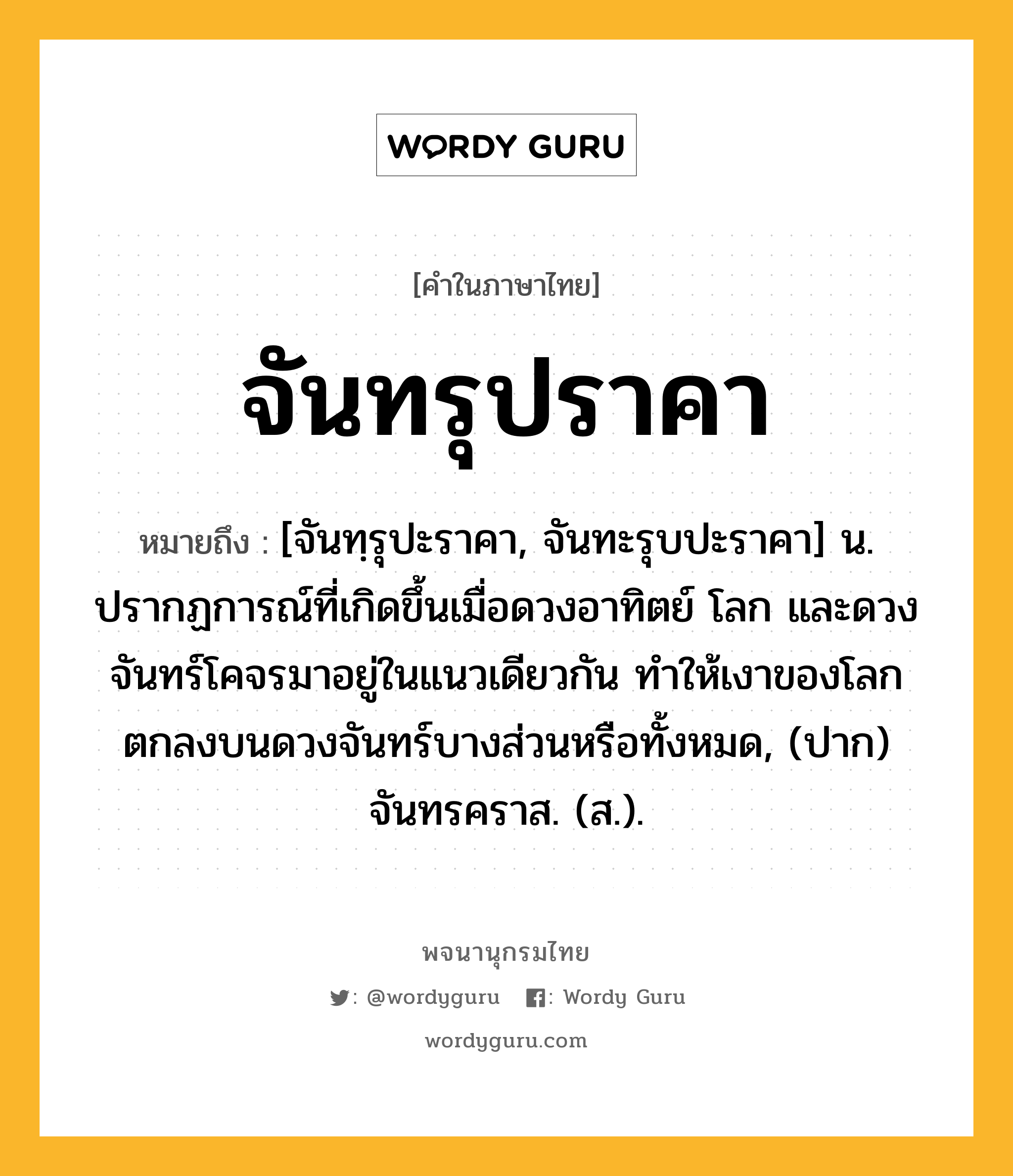 จันทรุปราคา ความหมาย หมายถึงอะไร?, คำในภาษาไทย จันทรุปราคา หมายถึง [จันทฺรุปะราคา, จันทะรุบปะราคา] น. ปรากฏการณ์ที่เกิดขึ้นเมื่อดวงอาทิตย์ โลก และดวงจันทร์โคจรมาอยู่ในแนวเดียวกัน ทําให้เงาของโลกตกลงบนดวงจันทร์บางส่วนหรือทั้งหมด, (ปาก) จันทรคราส. (ส.).