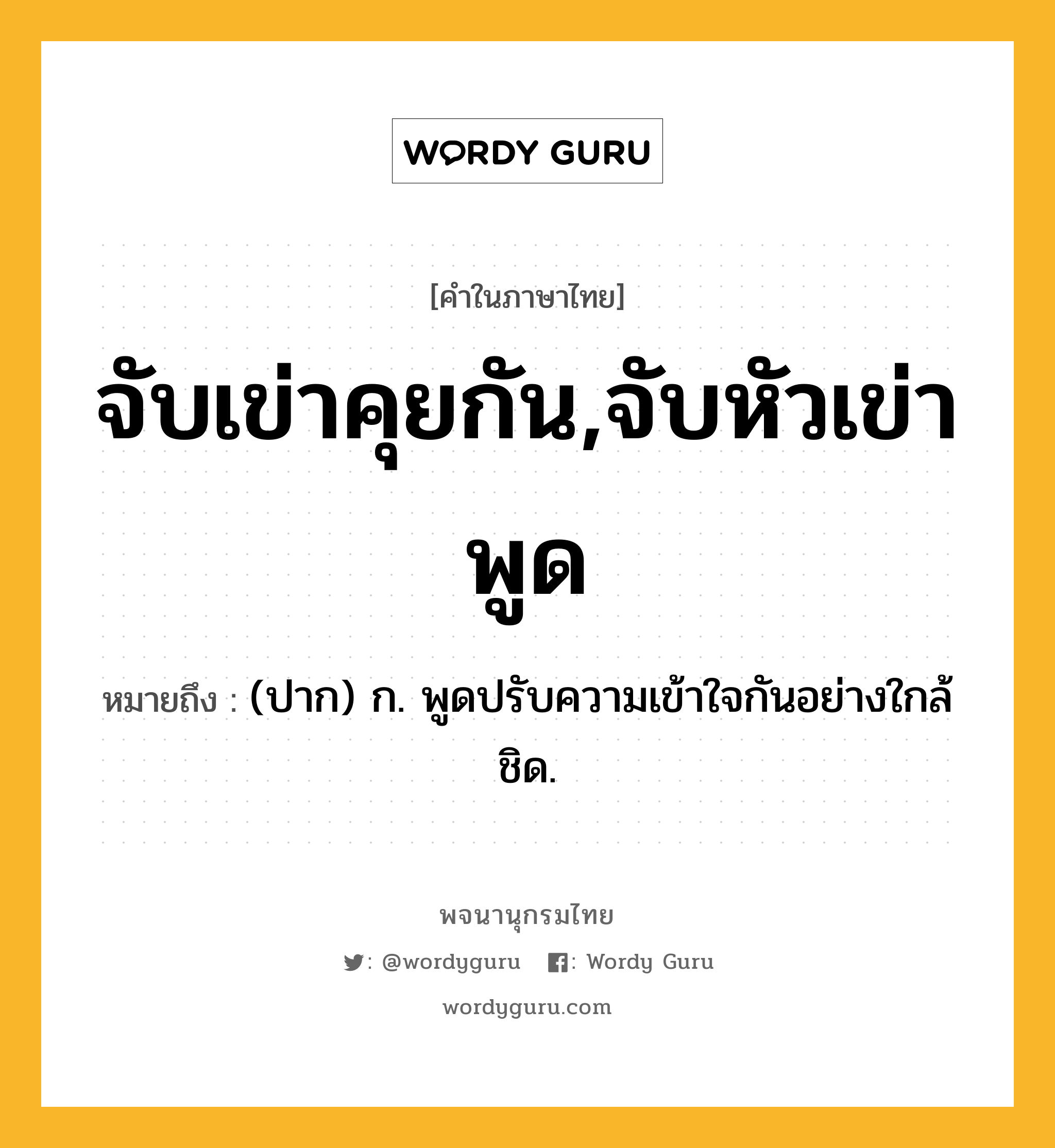 จับเข่าคุยกัน,จับหัวเข่าพูด ความหมาย หมายถึงอะไร?, คำในภาษาไทย จับเข่าคุยกัน,จับหัวเข่าพูด หมายถึง (ปาก) ก. พูดปรับความเข้าใจกันอย่างใกล้ชิด.