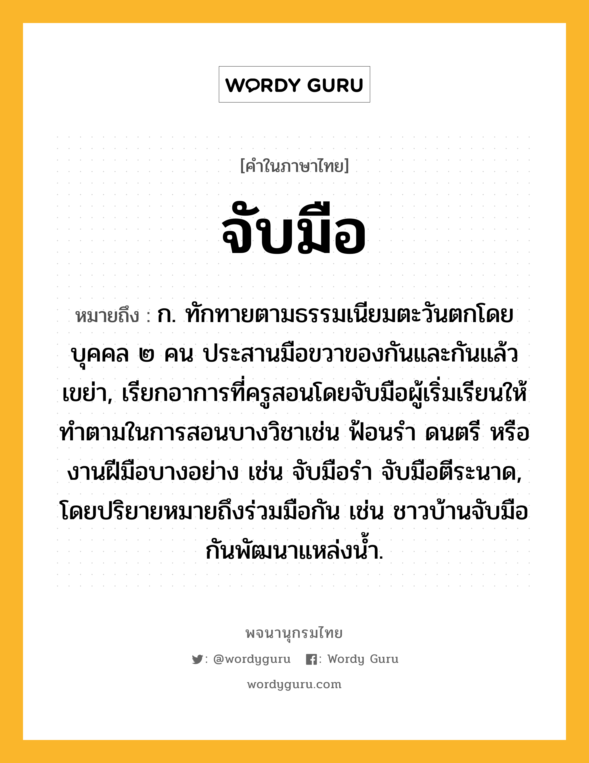 จับมือ ความหมาย หมายถึงอะไร?, คำในภาษาไทย จับมือ หมายถึง ก. ทักทายตามธรรมเนียมตะวันตกโดยบุคคล ๒ คน ประสานมือขวาของกันและกันแล้วเขย่า, เรียกอาการที่ครูสอนโดยจับมือผู้เริ่มเรียนให้ทำตามในการสอนบางวิชาเช่น ฟ้อนรำ ดนตรี หรืองานฝีมือบางอย่าง เช่น จับมือรำ จับมือตีระนาด, โดยปริยายหมายถึงร่วมมือกัน เช่น ชาวบ้านจับมือกันพัฒนาแหล่งน้ำ.