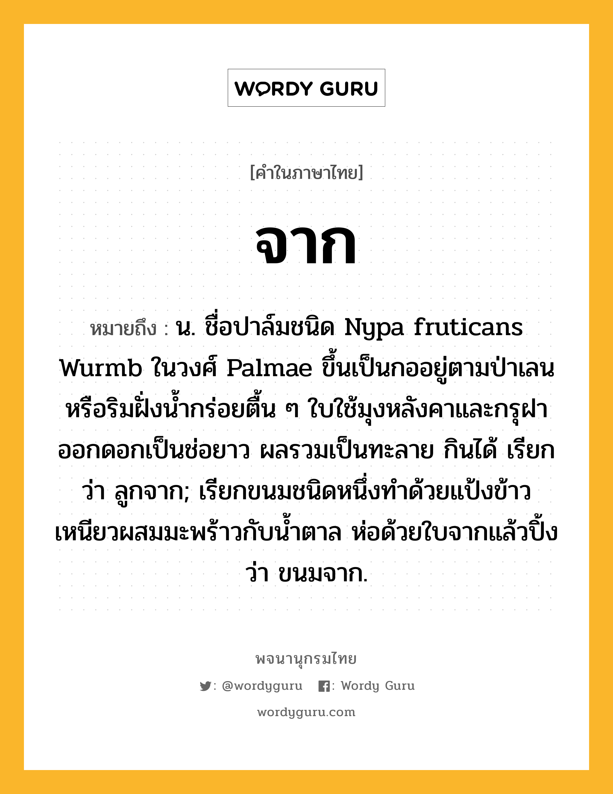 จาก ความหมาย หมายถึงอะไร?, คำในภาษาไทย จาก หมายถึง น. ชื่อปาล์มชนิด Nypa fruticans Wurmb ในวงศ์ Palmae ขึ้นเป็นกออยู่ตามป่าเลนหรือริมฝั่งนํ้ากร่อยตื้น ๆ ใบใช้มุงหลังคาและกรุฝา ออกดอกเป็นช่อยาว ผลรวมเป็นทะลาย กินได้ เรียกว่า ลูกจาก; เรียกขนมชนิดหนึ่งทําด้วยแป้งข้าวเหนียวผสมมะพร้าวกับนํ้าตาล ห่อด้วยใบจากแล้วปิ้ง ว่า ขนมจาก.