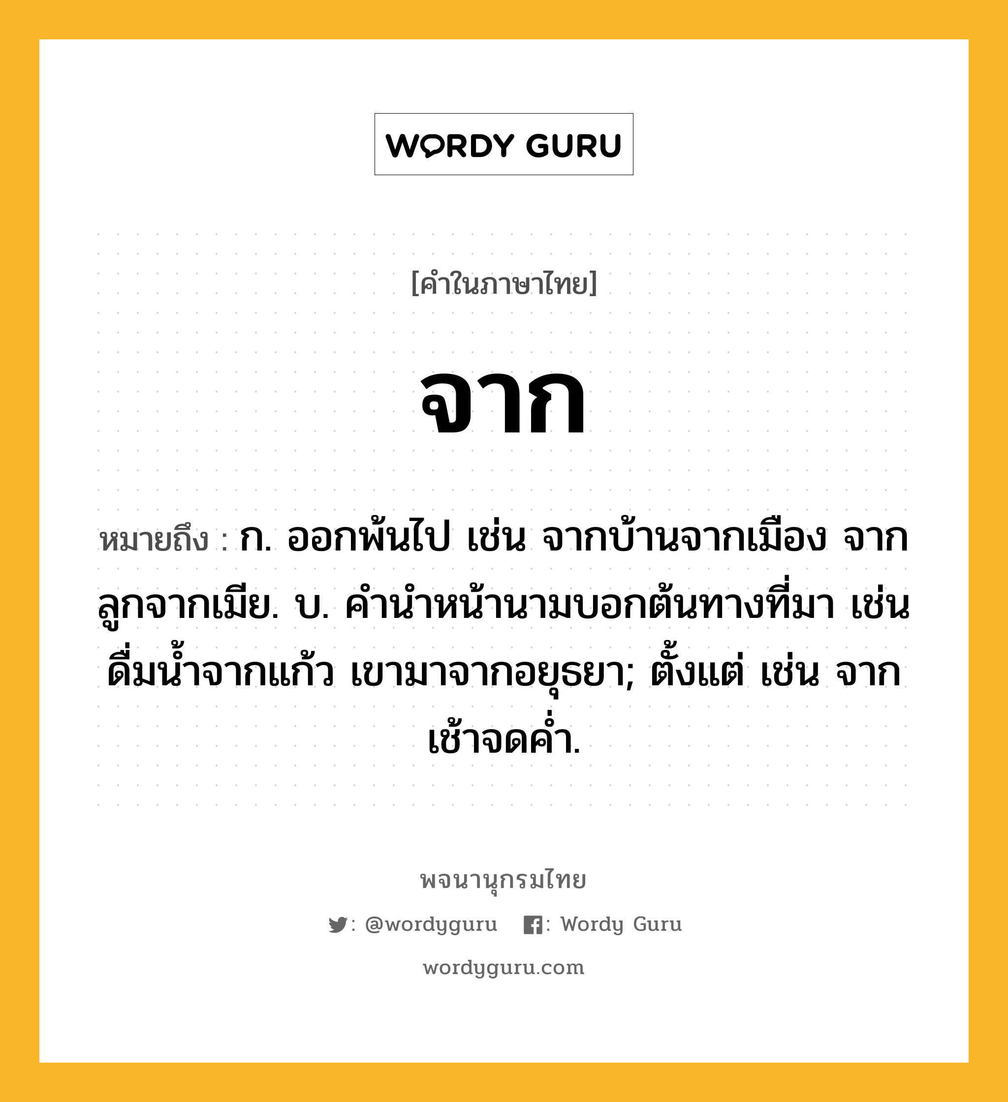 จาก ความหมาย หมายถึงอะไร?, คำในภาษาไทย จาก หมายถึง ก. ออกพ้นไป เช่น จากบ้านจากเมือง จากลูกจากเมีย. บ. คํานําหน้านามบอกต้นทางที่มา เช่น ดื่มนํ้าจากแก้ว เขามาจากอยุธยา; ตั้งแต่ เช่น จากเช้าจดคํ่า.