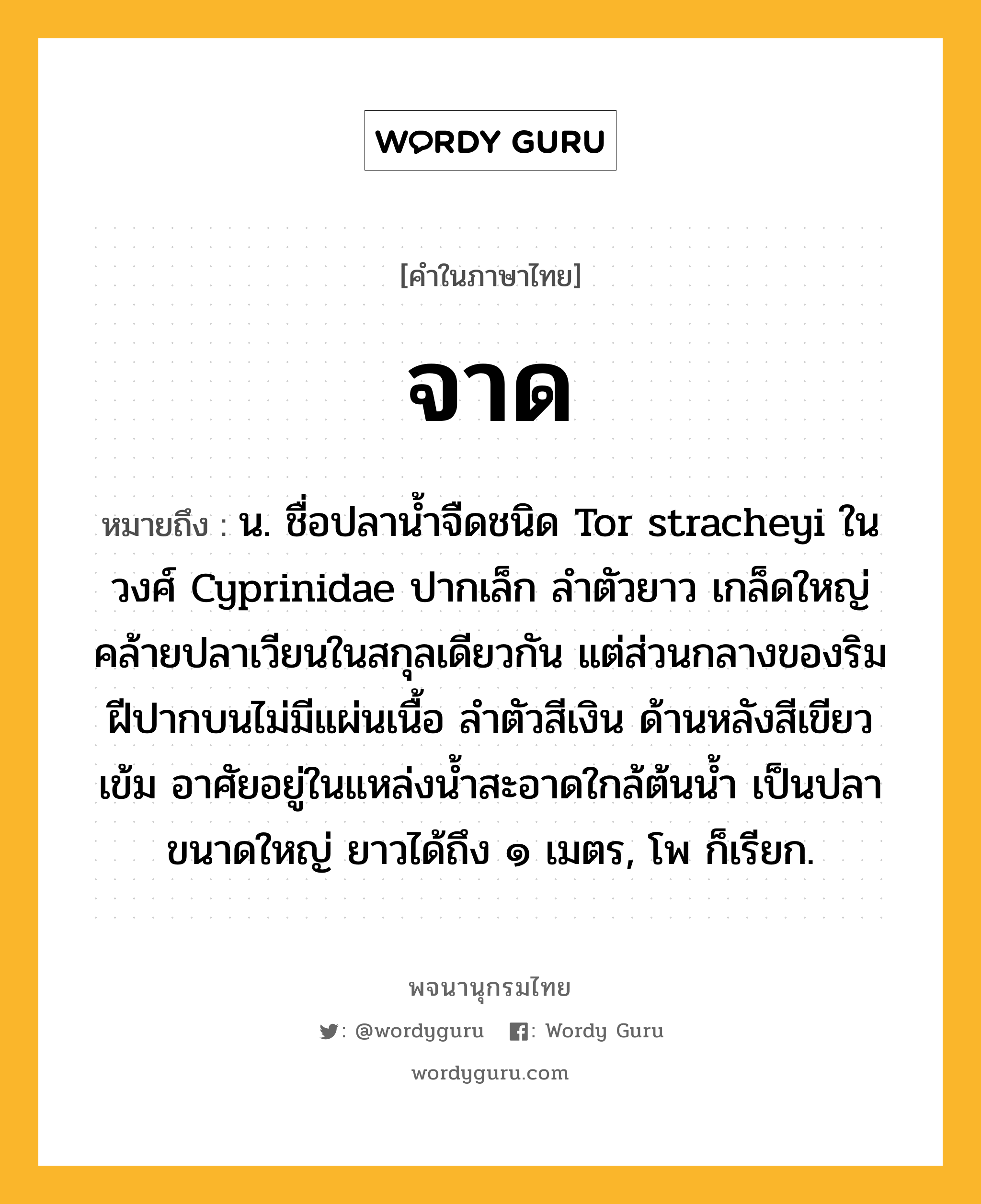 จาด ความหมาย หมายถึงอะไร?, คำในภาษาไทย จาด หมายถึง น. ชื่อปลานํ้าจืดชนิด Tor stracheyi ในวงศ์ Cyprinidae ปากเล็ก ลําตัวยาว เกล็ดใหญ่ คล้ายปลาเวียนในสกุลเดียวกัน แต่ส่วนกลางของริมฝีปากบนไม่มีแผ่นเนื้อ ลําตัวสีเงิน ด้านหลังสีเขียวเข้ม อาศัยอยู่ในแหล่งนํ้าสะอาดใกล้ต้นนํ้า เป็นปลาขนาดใหญ่ ยาวได้ถึง ๑ เมตร, โพ ก็เรียก.