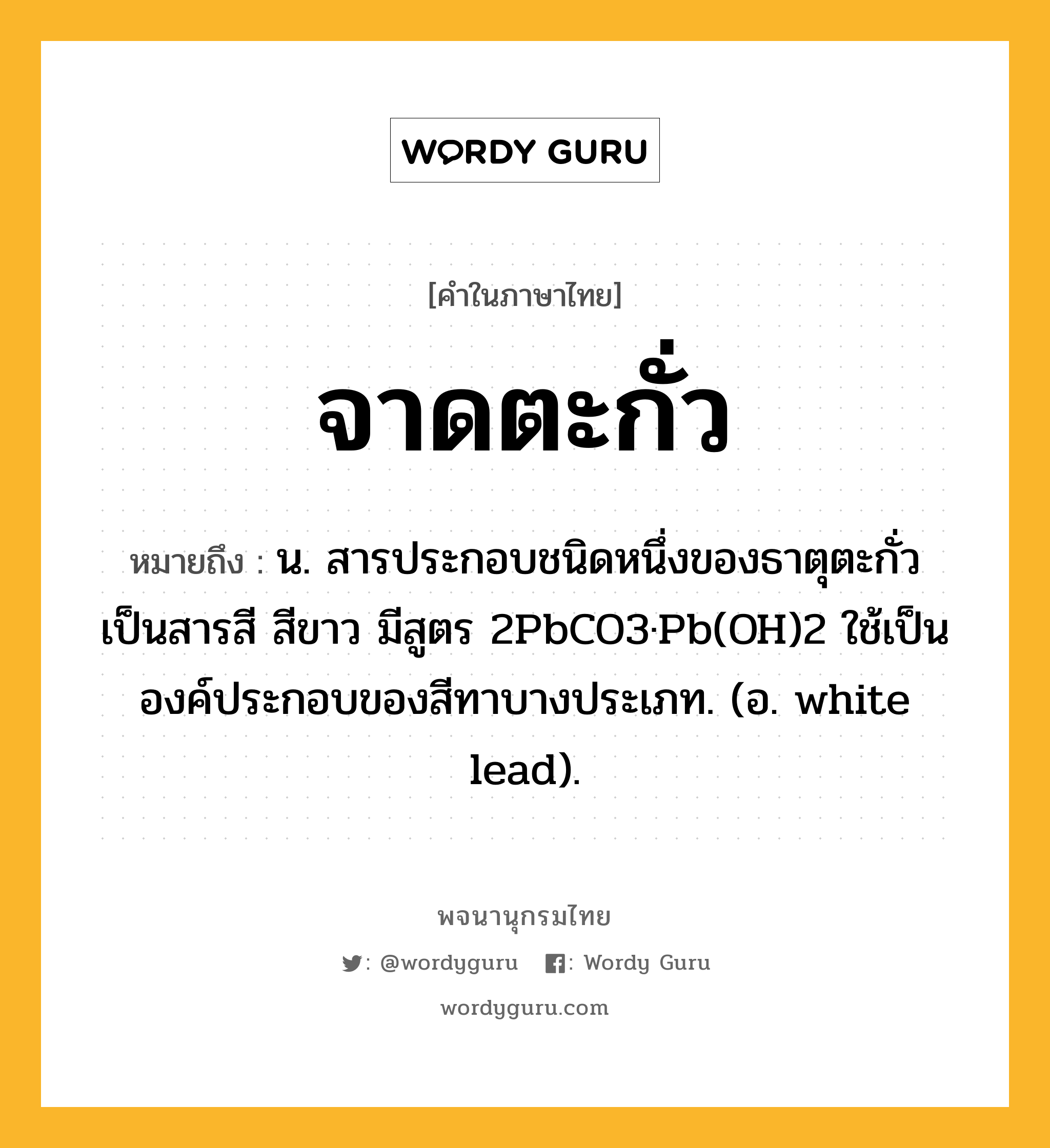 จาดตะกั่ว ความหมาย หมายถึงอะไร?, คำในภาษาไทย จาดตะกั่ว หมายถึง น. สารประกอบชนิดหนึ่งของธาตุตะกั่ว เป็นสารสี สีขาว มีสูตร 2PbCO3·Pb(OH)2 ใช้เป็นองค์ประกอบของสีทาบางประเภท. (อ. white lead).